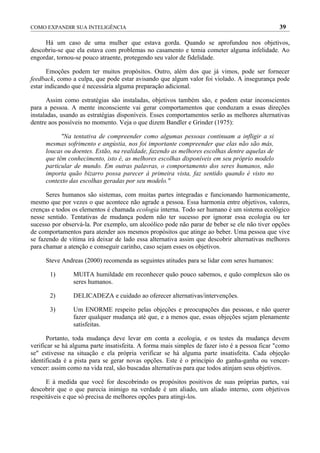 COMO EXPANDIR SUA INTELIGÊNCIA                                                                  39

     Há um caso de uma mulher que estava gorda. Quando se aprofundou nos objetivos,
descobriu-se que ela estava com problemas no casamento e temia cometer alguma infelidade. Ao
engordar, tornou-se pouco atraente, protegendo seu valor de fidelidade.

       Emoções podem ter muitos propósitos. Outro, além dos que já vimos, pode ser fornecer
feedback, como a culpa, que pode estar avisando que algum valor foi violado. A insegurança pode
estar indicando que é necessária alguma preparação adicional.

      Assim como estratégias são instaladas, objetivos também são, e podem estar inconscientes
para a pessoa. A mente inconsciente vai gerar comportamentos que conduzam a essas direções
instaladas, usando as estratégias disponíveis. Esses comportamentos serão as melhores alternativas
dentre aos possíveis no momento. Veja o que dizem Bandler e Grinder (1975):

           "Na tentativa de compreender como algumas pessoas continuam a infligir a si
     mesmas sofrimento e angústia, nos foi importante compreender que elas não são más,
     loucas ou doentes. Estão, na realidade, fazendo as melhores escolhas dentre aquelas de
     que têm conhecimento, isto é, as melhores escolhas disponíveis em seu próprio modelo
     particular de mundo. Em outras palavras, o comportamento dos seres humanos, não
     importa quão bizarro possa parecer à primeira vista, faz sentido quando é visto no
     contexto das escolhas geradas por seu modelo."

      Seres humanos são sistemas, com muitas partes integradas e funcionando harmonicamente,
mesmo que por vezes o que acontece não agrade a pessoa. Essa harmonia entre objetivos, valores,
crenças e todos os elementos é chamada ecologia interna. Todo ser humano é um sistema ecológico
nesse sentido. Tentativas de mudança podem não ter sucesso por ignorar essa ecologia ou ter
sucesso por observá-la. Por exemplo, um alcoólico pode não parar de beber se ele não tiver opções
de comportamentos para atender aos mesmos propósitos que atinge ao beber. Uma pessoa que vive
se fazendo de vítima irá deixar de lado essa alternativa assim que descobrir alternativas melhores
para chamar a atenção e conseguir carinho, caso sejam esses os objetivos.

     Steve Andreas (2000) recomenda as seguintes atitudes para se lidar com seres humanos:

       1)       MUITA humildade em reconhecer quão pouco sabemos, e quão complexos são os
                seres humanos.

       2)       DELICADEZA e cuidado ao oferecer alternativas/intervenções.

       3)       Um ENORME respeito pelas objeções e preocupações das pessoas, e não querer
                fazer qualquer mudança até que, e a menos que, essas objeções sejam plenamente
                satisfeitas.

      Portanto, toda mudança deve levar em conta a ecologia, e os testes da mudança devem
verificar se há alguma parte insatisfeita. A forma mais simples de fazer isto é a pessoa ficar "como
se" estivesse na situação e ela própria verificar se há alguma parte insatisfeita. Cada objeção
identificada é a pista para se gerar novas opções. Este é o princípio do ganha-ganha ou vencer-
vencer: assim como na vida real, são buscadas alternativas para que todos atinjam seus objetivos.

      E à medida que você for descobrindo os propósitos positivos de suas próprias partes, vai
descobrir que o que parecia inimigo na verdade é um aliado, um aliado interno, com objetivos
respeitáveis e que só precisa de melhores opções para atingi-los.
 