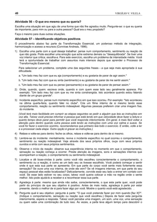 40                                                                                     VIRGÍLIO V. VILELA


Atividade 56 – O que era mesmo que eu queria?
Escolha uma situação em que agiu de uma forma que não lhe agradou muito. Pergunte-se: o que eu queria
de importante, para mim ou para a outra pessoa? Qual era o meu propósito?
Faça o mesmo para duas outras situações.
Atividade 57 – Identificando objetivos positivos
O procedimento abaixo faz parte da Transformação Essencial, um poderoso método de integração,
harmonização e acesso a recursos (Connirae Andreas, 1996).
1) Escolha uma parte com a qual deseja trabalhar: pense num comportamento, sentimento ou reação de
   que não gosta. Pode escolher uma emoção que ache extrema demais ou "desequilibrada". Se tiver uma
   voz interior que critica, escolha-a. Para este exercício, escolha um problema de intensidade média. Você
   terá a oportunidade de trabalhar com assuntos mais intensos depois que aprender o Processo de
   Transformação Essencial.
     Para selecionar um problema, complete uma das seguintes frases - a que seja mais apropriada à sua
     dificuldade.
     a. "Um lado meu faz com que eu aja (comportamento) e eu gostaria de parar de agir assim."
     b. "Um lado meu faz com que eu sinta (sentimento) e eu gostaria de parar de me sentir assim.''
     c. "Um lado meu faz com que eu pense (pensamento) e eu gostaria de parar de pensar assim."
2) Onde, quando, quem: escreva onde, quando e com quem esse lado seu geralmente aparece. Por
   exemplo: "Um lado meu faz com que eu me sinta constrangida. Isto acontece quando estou falando
   diante de um grupo grande".
3) Incidente específico: pense num momento específico em que isso ocorreu. Por exemplo: "Isto aconteceu
   na última quarta-feira, quando falei no clube". Crie um filme interno de si mesmo tendo esse
   comportamento, reação ou sentimento indesejável. Algumas pessoas preferem criar uma imagem fixa.
   do incidente.
     (Você terá mais facilidade em cumprir as etapas seguintes se pedir a alguém que leia as instruções em
     voz alta. Talvez você precise informar à pessoa que está lendo em que velocidade deve fazer a leitura e
     quanto tempo deve parar para permitir que você responda interiormente. Em geral, é mais fácil voltar a
     atenção para dentro quando outra pessoa está lendo as instruções com uma voz calma e suave. Se
     você for fazer o exercício sozinho, recomendamos que primeiro leia todo o exercício. E então, volte a ler
     e a processar cada etapa. Outra opção é gravar as instruções.)
4) Relaxe e volte-se para dentro: feche os olhos, relaxe e volte-se para dentro de si mesmo.
5) Lembre-se do incidente: mentalmente, reviva o incidente específico no qual ocorreu o comportamento,
   sentimento ou reação indesejável: Veja através dos seus próprios olhos, ouça com seus próprios
   ouvidos e sinta com seus próprios sentimentos.
6) Observe o início da reação: observe sua experiência interna no momento em que o comportamento,
   sensação ou reação começa a ocorrer. Preste atenção às imagens, sons e sensações internos que
   acompanham a reação, o comportamento ou sentimento indesejável.
7) Localize e dê boas-vindas à parte: como você não escolheu conscientemente o comportamento, o
   sentimento ou a reação, é como se um lado seu os tivesse escolhido. Você poderá começar a sentir
   onde é que esta sua parte se apresenta. Em que parte do corpo você sente mais fortemente essa
   sensação? Se ouve uma voz interna, de onde ela vem? Se vê imagens internas, em que parte do seu
   espaço pessoal elas estão localizadas? Delicadamente, convide esse seu lado a entrar em contato com
   você. Se esse lado estiver no seu corpo, talvez você queira colocar a mão na região onde o sente
   melhor. Isto pode ajudá-lo a receber e a reconhecer essa sua parte.
8) Agradeça à parte: mesmo que ainda não saiba, conscientemente, o que esta parte quer, você pode
   partir do princípio de que seu objetivo é positivo. Antes de mais nada, agradeça à parte por estar
   presente, dando o melhor de si para fazer algo por você. Mostre o quanto você está agradecido. .
9) Pergunte qual é seu objetivo: pergunte à parte: ''O que você pretende fazer por mim quando [faz X]?".
   (Indique o comportamento, sensação ou reação que você escolheu.) Depois de fazer esta pergunta
   interiormente, espere a resposta. Talvez você perceba uma imagem, um som, uma voz, uma sensação
   ou quem sabe uma combinação de tudo isso. Às vezes, a parte leva algum tempo para descobrir o
 