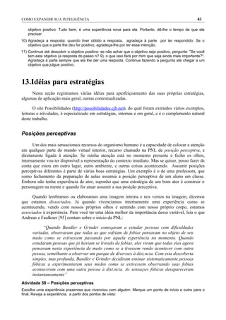 COMO EXPANDIR SUA INTELIGÊNCIA                                                                          41

    objetivo positivo. Tudo bem, é uma experiência nova para ela. Portanto, dê-lhe o tempo de que ela
    precisar.
10) Agradeça a resposta: quando tiver obtido a resposta, agradeça à parte por ter respondido. Se o
    objetivo que a parte lhe deu for positivo, agradeça-lhe por ter essa intenção.
11) Continue até descobrir o objetivo positivo: se não achar que o objetivo seja positivo, pergunte: "Se você
    tem este objetivo (a resposta do passo n? 9), o que isso fará por mim que seja ainda mais importante?''.
    Agradeça à parte sempre que ela lhe der uma resposta. Continue fazendo a pergunta até chegar a um
    objetivo que julgue positivo.



13.Idéias para estratégias
     Nesta seção registramos várias idéias para aperfeiçoamento das suas próprias estratégias,
algumas de aplicação mais geral, outras contextualizadas.

       O site Possibilidades (http://possibilidades.cjb.net), do qual foram extraídos vários exemplos,
leituras e atividades, é especializado em estratégias, internas e em geral, e é o complemento natural
deste trabalho.


Posições perceptivas

      Um dos mais sensacionais recursos do organismo humano é a capacidade de colocar a atenção
em qualquer parte do mundo virtual interior, recurso chamado na PNL de posição perceptiva, e
diretamente ligada à atenção. Se minha atenção está no momento presente e fecho os olhos,
internamente vou ter disponível a representação do contexto imediato. Mas se quiser, posso fazer de
conta que estou em outro lugar, outro ambiente, e outras coisas acontecendo. Assumir posições
perceptivas diferentes é parte de várias boas estratégias. Um exemplo é o de uma professora, que
como fechamento da preparação de aulas assumia a posição perceptiva de um aluno em classe.
Embora não tenha experiência de ator, suponho que uma estratégia de um bom ator é construir o
personagem na mente e quando for atuar assumir a sua posição perceptiva.

      Quando lembramos ou elaboramos uma imagem interna e nos vemos na imagem, dizemos
que estamos dissociados. Já quando vivenciamos internamente uma experiência como se
acontecendo, vendo com nossos próprios olhos e sentindo com nosso próprio corpo, estamos
associados à experiência. Para você ter uma idéia melhor da importância dessa variável, leia o que
Andreas e Faulkner [95] contam sobre o início da PNL:

            “Quando Bandler e Grinder começaram a estudar pessoas com dificuldades
      variadas, observaram que todas as que sofriam de fobias pensavam no objeto de seu
      medo como se estivessem passando por aquela experiência no momento. Quando
      estudaram pessoas que já haviam se livrado de fobias, eles viram que todas elas agora
      pensavam nesta experiência de medo como se a tivessem vendo acontecer com outra
      pessoa, semelhante a observar um parque de diversões à distância. Com esta descoberta
      simples, mas profunda, Bandler e Grinder decidiram ensinar sistematicamente pessoas
      fóbicas a experimentarem seus medos como se estivessem observando suas fobias
      acontecerem com uma outra pessoa à distância. As sensações fóbicas desapareceram
      instantaneamente”
Atividade 58 – Posições perceptivas
Escolha uma experiência prazerosa que vivenciou com alguém. Marque um ponto de início e outro para o
final. Reveja a experiência, a partir dos pontos de vista:
 
