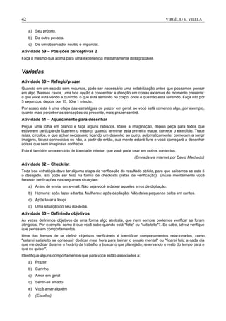 42                                                                                   VIRGÍLIO V. VILELA


     a) Seu próprio.
     b) Da outra pessoa.
     c) De um observador neutro e imparcial.
Atividade 59 – Posições perceptivas 2
Faça o mesmo que acima para uma experiência medianamente desagradável.


Variadas
Atividade 60 – Refúgio/prazer
Quando em um estado sem recursos, pode ser necessário uma estabilização antes que possamos pensar
em algo. Nesses casos, uma boa opção é concentrar a atenção em coisas externas do momento presente:
o que você está vendo e ouvindo, o que está sentindo no corpo, onde é que não está sentindo. Faça isto por
5 segundos, depois por 15, 30 e 1 minuto.
Por acaso esta é uma etapa das estratégias de prazer em geral: se você está comendo algo, por exemplo,
quanto mais perceber as sensações do presente, mais prazer sentirá.
Atividade 61 – Aquecimento para desenhar
Pegue uma folha em branco e faça alguns rabiscos, libere a imaginação, depois peça para todos que
estiverem participando fazerem o mesmo, quando terminar esta primeira etapa, comece o exercício. Trace
retas, círculos, o que achar necessário ligando um desenho ao outro, automaticamente, começam a surgir
imagens, talvez conhecidas ou não, a partir de então, sua mente estará livre e você começará a desenhar
coisas que nem imaginava conhecer.
Este é também um exercício de liberdade interior, que você pode usar em outros contextos.
                                                                   (Enviada via internet por David Machado)
Atividade 62 – Checklist
Toda boa estratégia deve ter alguma etapa de verificação do resultado obtido, para que saibamos se este é
o desejado. Isto pode ser feito na forma de checklists (listas de verificação). Ensaie mentalmente você
fazendo verificações nas seguintes situações:
     a) Antes de enviar um e-mail. Não seja você a deixar aqueles erros de digitação.
     b) Homens: após fazer a barba. Mulheres: após depilação. Não deixe pequenos pelos em cantos.
     c) Após lavar a louça
     d) Uma situação do seu dia-a-dia.
Atividade 63 – Definindo objetivos
Às vezes definimos objetivos de uma forma algo abstrata, que nem sempre podemos verificar se foram
atingidos. Por exemplo, como é que você sabe quando está "feliz" ou "satisfeito"?. Se sabe, talvez verifique
que pensa em comportamentos.
Uma das formas de se definir objetivos verificáveis é identificar comportamentos relacionados, como
"estarei satisfeito se conseguir dedicar meia hora para treinar o ensaio mental" ou "ficarei feliz a cada dia
que me dedicar durante o horário de trabalho a buscar o que planejado, reservando o resto do tempo para o
que eu quiser".
Identifique alguns comportamentos que para você estão associados a:
     a) Prazer
     b) Carinho
     c) Amor em geral
     d) Sentir-se amado
     e) Você amar alguém
     f)   (Escolha)
 