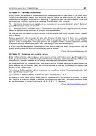 COMO EXPANDIR SUA INTELIGÊNCIA                                                                          43

Atividade 64 – Sorrindo naturalmente
Você já passou por alguém e foi cumprimentado com uma alegre sorriso de rosto inteiro? É um prazer, não?
Talvez você queira fazer o mesmo, mas sem correr o riso de parecer que está forçando. Isto pode ser fácil,
usando-se uma estratégia de pensamento adequada. O segredo (ou pelo menos um deles) é o que você
pensa logo que identifica a pessoa como conhecida. Sugestões para esse momento:
1)     Lembre-se de experiências agradáveis que vivenciou com a pessoa. Já saíram juntas? Contaram
piadas? Descobriram coisas em comum?
2)     Pense em como a pessoa lhe tratou e cumprimentou em outras ocasiões. Algumas pessoas parecem
sair por aí dispostas a tirar um sorriso de qualquer um que passe perto.
Se você tiver esse tipo de lembranças prazerosas, pode ter certeza, você sorrirá com todo o rosto, e não só
com os dentes.
Pode-se questionar: não dá tempo de fazer isto. Procede. O ideal mesmo é fazer com a agilidade
característica das coisas que fazemos bem, como falar. A solução para isto é o ensaio mental. Pratique
algumas vezes na imaginação, com várias pessoas em situações variadas, criando experiências internas
que vão lhe servir de referência na prática (faça uma vez agora para testar a estratégia!).
E se você não teve experiências prazerosas com uma pessoa específica, sugiro que você sorria para ela
apenas se seu objetivo for fazer expressões carrancudas se abrirem!
                                                                       (Fonte: http://possibilidades.cjb.net)
Atividade 65 – Estratégia para lembrar nomes
Entrei no táxi contando para uma pessoa como era uma técnica para lembrar nomes que tinha aprendido:
Antes que eu terminasse, o motorista surpreendentemente interrompeu a conversa, dizendo, enfático, que
tinha aplicado a técnica e lembrara de um nome que há tempos estava querendo lembrar!
Às vezes penso que não há memorização, há apenas o lembrar. Pode-se até organizar conhecimentos de
forma a facilitar sua recuperação, mas o que funciona mesmo é ter uma boa estratégia para o acesso. Para
lembrar nomes, conheço duas:
1) Lembre-se de fatos variados sobre a pessoa cujo nome você quer lembrar. O que você sabe sobre ela?
Que experiências viveu com ela?
2) Vá falando as letras do alfabeto, fazendo uma pausa em cada uma: A...B...C...
Em ambos os casos, não é preciso "tentar" lembrar, basta executar o procedimento e aguardar. Da última
vez, combinei as duas para lembrar o nome de um garçom muito atencioso. Lembrei-me de outras vezes
em que fui ao lugar e fui passando as letras: A...B...C...D...E...F...G...Gonzaga!
                                                                       (Fonte: http://possibilidades.cjb.net)
 