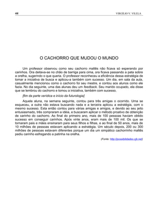 44                                                                      VIRGÍLIO V. VILELA




                  O CACHORRO QUE MUDOU O MUNDO

      Um professor observou como seu cachorro maltês não ficava só esperando por
carinhos. Ora deitava-se no chão de barriga para cima, ora ficava passando a pata sobre
a orelha, sugerindo o que queria. O professor reconheceu a eficiência dessa estratégia de
tomar a iniciativa de busca e aplicou-a também com sucesso. Um dia, em sala da aula,
casualmente mencionou como o cachorro foi seu mestre, e contou aos alunos como ele
fazia. No dia seguinte, uma das alunas deu um feedback. Seu marido ocupado, ela disse
que se lembrou do cachorro e tomou a iniciativa, também com sucesso.
     [fim da parte verídica e início da futurologia]
     Aquela aluna, na semana seguinte, contou para três amigas o ocorrido. Uma se
esqueceu, a outra não estava buscando nada e a terceira aplicou a estratégia, com o
mesmo sucesso. Esta então contou para várias amigas e amigos, e devido ao seu jeito
entusiasmado, três compraram a idéia, e buscaram aplicar o método proativo de obtenção
de carinho do cachorro. Ao final do primeiro ano, mais de 100 pessoas haviam obtido
sucesso em conseguir carinhos. Após vinte anos, eram mais de 100 mil. Os que se
tornaram pais e mães ensinaram para seus filhos e filhas, e ao final de 50 anos, mais de
10 milhões de pessoas estavam aplicando a estratégia. Um século depois, 200 ou 300
milhões de pessoas estavam diferentes porque um dia um simpático cachorrinho maltês
pediu carinho esfregando a patinha na orelha.
                                                           (Fonte: http://possibilidades.cjb.net)
 