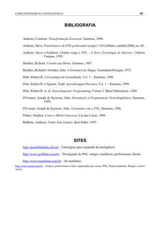 COMO EXPANDIR SUA INTELIGÊNCIA                                                                                 45


                                            BIBLIOGRAFIA


      Andreas, Connirae. Transformação Essencial. Summus, 1996.

      Andreas, Steve. Practitioners de PNL praticando terapia?! O Golfinho, outubro/2000, no. 69.

      Andreas, Steve e Faulkner, Charles (orgs.). PNL - A Nova Tecnologia do Sucesso - Editora
                     Campus, 1995.

      Bandler, Richard. Usando sua Mente. Summus, 1987.

      Bandler, Richard e Grinder, John. A Estrutura da Magia. Guanabara-Koogan, 1975.

      Dilts, Robert B. A Estratégia da Genialidade, Vol. 1 – Summus, 1998.

      Dilts, Robert B. e Epstein, Todd. Aprendizagem Dinâmica Vol. 1 – Summus, 1999.

      Dilts, Robert B. et. al. Neurolinguistic Programming Volume I. Meta Publications, 1980.

      O'Connor, Joseph & Seymour, John. Introdução à Programação Neurolingüística. Summus,
                     1995.

      O'Connor, Joseph & Seymour, John. Treinando com a PNL. Summus, 1996.

      Pinker, Stephen. Como a Mente Funciona. Cia das Letras, 1998.

      Robbins, Anthony. Poder Sem Limites. Best Seller, 1987.




                                                    SITES
      http://possibilidades.cjb.net – Estratégias para expansão da inteligência.

      http://www.golfinho.com.br – Divulgação de PNL: artigos, metáforas, profissionais, fórum.

      http://www.metaforas.com.br – Só metáforas.
http://www.metas.com.br – Artigos, profissionais e links organizados por temas: PNL, Relacionamento, Drogas e vários
outros.
 