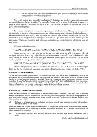4                                                                                   VIRGÍLIO V. VILELA


            -   por em prática uma série de comportamentos para reduzir a diferença, baseadas em
                conhecimentos e recursos disponíveis

      Mas existe mesmo algo chamado "inteligência"? As coisas que existem concretamente podem
ser percebidas através dos sentidos. Por exemplo, "tangerina" é o nome de algo que se pode ver,
pegar e sentir o gosto. E quanto à inteligência, você já viu uma? Já pegou em alguma? Já sentiu o
gosto de uma inteligência?

       Na verdade, inteligência é uma palavra para descrever classes ou padrões de comportamentos
direcionados a objetivos. Os comportamentos que elaboro para matar a minha sede são inteligentes.
Os comportamentos que aplico para aprender um assunto são também inteligentes. A indução
matemática é um comportamento inteligente padronizado, que serve para resolver certos tipos de
problemas. Você neste momento está aplicando um padrão de comportamento inteligente para ler
este texto.

      Podemos então afirmar que:
     TODO COMPORTAMENTO HUMANO VISA UM OBJETIVO... OU MAIS”
       Agora imagine que exista um ser inteligente que não tenha um objetivo sequer; não há
qualquer pretensão de que algo seja diferente, em si mesmo ou no mundo. Não está com sede, não
quer assistir TV nem ler um livro, não quer aprender coisa alguma ou melhorar. Ele vai ficar
estático, certo? Por isto, podemos afirmar que
     "UM SER HUMANO SÓ AGE QUANDO TEM UM OBJETIVO... OU MAIS"
      Isto não é lá grande novidade: Aristóteles, nascido em 384 a.c., já dizia que "a mente sempre
faz o que faz em benefício de algo, este algo sendo o fim em si mesmo" (citado em Dilts, 1998).
Atividade 1 – Seus objetivos
Já que só nos mexemos quando temos um objetivo, aproveite para deixar bem estabelecidos os seus. Se
você ainda não formou uma idéia precisa do conteúdo e sua utilidade, pode definir objetivos um pouco mais
genéricos, como "absorver o máximo possível", "aprender coisas que posso aplicar para melhorar minha
qualidade de vida" ou "descobrir como aumentar minha inteligência". E se você já pode ser mais específico,
pode imaginar situações em que você está fazendo algo diferente para obter melhores resultados (detalhe:
você já está fazendo isto agora!). Dedique pelo menos 1 minutinho a esta atividade.


Atividade 2 – Concentrando-se melhor
Você aproveita mais de um treinamento se estiver concentrado e relaxado. Para isso, faça o seguinte
exercício (se estiver tentado a questionar porque funcionaria, lembre-se do papo inicial: mais relevante é
que algo funcione para o que queremos, e não porquê funciona). Foi descrito por James Braid no livro
Neurypnology (de 1843!).
a)     Coloque os olhos para cima e centrados, como que olhando para o espaço entre as sobrancelhas.
       Talvez um ponto no teto ajude.
Você perceberá que existem sinais de relaxamento na respiração, tensão muscular nos músculos da face,
tamanho das pupilas, etc. É importante que fazer isso por no máximo 1 a 1 ½ minuto; caso contrário os
olhos poderão ficar cansados.
b)     Permanecendo relaxado, com a mente relaxada, mova os olhos para baixo e depois olhe para o
       texto.
                                                                       (Fonte: http://possibilidades.cjb.net)
 