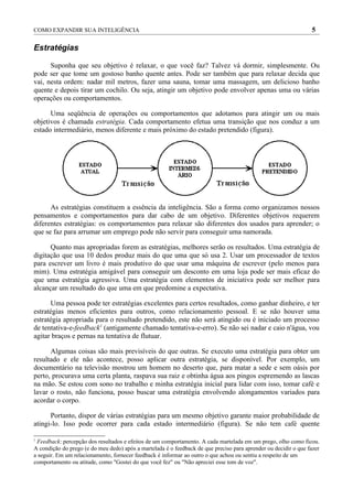 COMO EXPANDIR SUA INTELIGÊNCIA                                                                                   5

Estratégias

      Suponha que seu objetivo é relaxar, o que você faz? Talvez vá dormir, simplesmente. Ou
pode ser que tome um gostoso banho quente antes. Pode ser também que para relaxar decida que
vai, nesta ordem: nadar mil metros, fazer uma sauna, tomar uma massagem, um delicioso banho
quente e depois tirar um cochilo. Ou seja, atingir um objetivo pode envolver apenas uma ou várias
operações ou comportamentos.

      Uma seqüência de operações ou comportamentos que adotamos para atingir um ou mais
objetivos é chamada estratégia. Cada comportamento efetua uma transição que nos conduz a um
estado intermediário, menos diferente e mais próximo do estado pretendido (figura).




      As estratégias constituem a essência da inteligência. São a forma como organizamos nossos
pensamentos e comportamentos para dar cabo de um objetivo. Diferentes objetivos requerem
diferentes estratégias: os comportamentos para relaxar são diferentes dos usados para aprender; o
que se faz para arrumar um emprego pode não servir para conseguir uma namorada.

      Quanto mas apropriadas forem as estratégias, melhores serão os resultados. Uma estratégia de
digitação que usa 10 dedos produz mais do que uma que só usa 2. Usar um processador de textos
para escrever um livro é mais produtivo do que usar uma máquina de escrever (pelo menos para
mim). Uma estratégia amigável para conseguir um desconto em uma loja pode ser mais eficaz do
que uma estratégia agressiva. Uma estratégia com elementos de iniciativa pode ser melhor para
alcançar um resultado do que uma em que predomine a expectativa.

      Uma pessoa pode ter estratégias excelentes para certos resultados, como ganhar dinheiro, e ter
estratégias menos eficientes para outros, como relacionamento pessoal. E se não houver uma
estratégia apropriada para o resultado pretendido, este não será atingido ou é iniciado um processo
de tentativa-e-feedback1 (antigamente chamado tentativa-e-erro). Se não sei nadar e caio n'água, vou
agitar braços e pernas na tentativa de flutuar.

      Algumas coisas são mais previsíveis do que outras. Se executo uma estratégia para obter um
resultado e ele não acontece, posso aplicar outra estratégia, se disponível. Por exemplo, um
documentário na televisão mostrou um homem no deserto que, para matar a sede e sem oásis por
perto, procurava uma certa planta, raspava sua raiz e obtinha água aos pingos espremendo as lascas
na mão. Se estou com sono no trabalho e minha estratégia inicial para lidar com isso, tomar café e
lavar o rosto, não funciona, posso buscar uma estratégia envolvendo alongamentos variados para
acordar o corpo.

      Portanto, dispor de várias estratégias para um mesmo objetivo garante maior probabilidade de
atingi-lo. Isso pode ocorrer para cada estado intermediário (figura). Se não tem café quente

1
 Feedback: percepção dos resultados e efeitos de um comportamento. A cada martelada em um prego, olho como ficou.
A condição do prego (e do meu dedo) após a martelada é o feedback de que preciso para aprender ou decidir o que fazer
a seguir. Em um relacionamento, fornecer feedback é informar ao outro o que achou ou sentiu a respeito de um
comportamento ou atitude, como "Gostei do que você fez" ou "Não apreciei esse tom de voz".
 