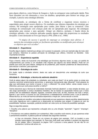 COMO EXPANDIR SUA INTELIGÊNCIA                                                                        7

para alguns objetivos, como brincar de Imagem e Ação ou enriquecer uma explicação rápida. Para
fazer desenhos em três dimensões e ricos em detalhes, apropriados para ilustrar um artigo, por
exemplo, é preciso uma estratégia diferente.

      Sintetizando, as estratégias são a forma de combinar e organizar nossos recursos e
capacidades para atingir nossos objetivos. Os resultados que obtemos dependem da estratégia que
usamos. Há estratégias mais apropriadas para vendas, para liderar e para se comunicar. Uma
estratégia de comunicação com crianças pode não ser apropriada para negociar. Há estratégias
apropriadas para ensinar e para aprender. Atingir um objetivo, portanto, é função direta da
estratégia adotada e das variações aplicadas quando alguma etapa não proporciona os resultados
desejados. Como destacado no livro que lançou a PNL (Dilts et al., 1980):

            "A mágica do sucesso é questão de empregar as estratégias mais efetivas. A
      maioria das estratégias podem ser facilmente aprendidas ou modificadas para alcançar
      os objetivos que você escolher".
Atividade 3 – Experiência
Escolha algum objetivo material que atingiu com sucesso no passado, como por exemplo algo de mais valor
que comprou. Descreva os passos principais da estratégia que utilizou, incluindo as decisões mais
importantes tomadas.
Atividade 4 – Experiência repetida
Faça o mesmo, desta vez buscando uma estratégia que funcionou algumas vezes, ou seja, um padrão de
comportamento que conduz a um resultado (não importa que alguma vez tenha falhado). Pode ser um
padrão que você usar para relaxar, desligar-se de problemas, para resolver problemas de relacionamento,
para educar o cachorro, para aprender.
Atividade 5 – Estratégia de outro
Em dupla, repita a atividade anterior, desta vez cada um descobrindo uma estratégia do outro que
funcionou.
Atividade 6 – Estratégia: a técnica do estímulo aleatório
Você já esteve algum dia entediado ou entediada, sem nada pra fazer? Já se sentiu preso ou presa aos
mesmos caminhos anteriormente percorridos, e apreciaria imensamente algo diferente? Você gostaria de
algo que estimulasse sua mente a buscar o novo, o diferente? Ou ainda melhor, várias coisas novas e
diferentes, para que você possa escolher a melhor?
Vamos descrever aqui a técnica de criatividade chamada "estímulo aleatório", a mais simples de todas, que
não exige aprendizado e produz resultados imediatos. Ela se baseia na capacidade imensa que o nosso
cérebro tem de estabelecer relações, ligações, conexões entre tudo; de fato, fazemos isto todo o tempo,
ligando o que vemos e ouvimos ao que conhecemos e estabelecendo conexões entre o que já sabemos.
Nessa técnica, ao invés de ficarmos sentados esperando a maçã cair, vamos sacudir a árvore.
A técnica consiste em escolher uma palavra relacionada ao que queremos e depois escolher aleatoriamente
uma outra, ligando-as com a palavra po e observando as conexões que surgem. A palavra po vem de
possibilidade, hipótese, suposição, podendo também ser vista como as iniciais de possibilitar operação.
Siga os seguintes passos:
1. Escolha uma palavra que representa a situação alvo ou uma direção: "aprender", "cigarro", "emprego",
"disciplina".
2. Providencie uma palavra aleatória (um substantivo). Não a escolha você mesmo, já que queremos evitar
o pensamento existente. A palavra pode ser sorteada das seguintes maneiras:
       a) Use um dicionário. Pense em um número de página (por exemplo, 1347 no Aurélio) e uma
       posição nessa página (por exemplo, 9). Para isso você pode usar também o ponteiro de segundos
       de um relógio. Abra o dicionário na página 1347 e procure a nona palavra. Se ela não for um
       substantivo, continue até achar um.
 