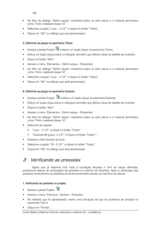 Curso Básico Sistema Incêndio utilizando o Hydros V4 – a distância
100
No filtro do diálogo “Definir peças” mantenha todos os itens ativos e o material permanece
como “Ferro maleável classe 10”.
Selecione a opção “Luva - 2.1/2”” e clique no botão “Todos”.
Clique em “OK” no diálogo que será apresentado.
5. Definindo as peças no pavimento Térreo5. Definindo as peças no pavimento Térreo5. Definindo as peças no pavimento Térreo5. Definindo as peças no pavimento Térreo
Acesse a janela Projeto e efetue um duplo clique no pavimento Térreo.
Efetue um duplo clique sobre o retângulo vermelho que define a área do detalhe de incêndio.
Clique no botão “Abrir”.
Acesse o menu “Elementos – Definir peças – Pendentes”.
No filtro do diálogo “Definir peças” mantenha todos os itens ativos e o material permanece
como “Ferro maleável classe 10”.
Selecione a opção “Luva - 2.1/2”” e clique no botão “Todos”.
Clique em “OK” no diálogo que será apresentado.
6. Definindo as peças no pavimento Subsolo6. Definindo as peças no pavimento Subsolo6. Definindo as peças no pavimento Subsolo6. Definindo as peças no pavimento Subsolo
Acesse a janela Projeto e efetue um duplo clique no pavimento Subsolo.
Efetue um duplo clique sobre o retângulo vermelho que define a área do detalhe de incêndio.
Clique no botão “Abrir”.
Acesse o menu “Elementos – Definir peças – Pendentes”.
No filtro do diálogo “Definir peças” mantenha todos os itens ativos e o material permanece
como “Ferro maleável classe 10”.
Selecione as opções:
“Luva - 2.1/2”” e clique no botão “Todos”.
“Cotovelo 90 graus - 2.1/2”” e clique no botão “Todos””.
Desative o filtro Sentido do fluxo.
Selecione a opção “Tê - 2.1/2”” e clique no botão “Todos”.
Clique em “OK” no diálogo que será apresentado.
3 Verificando as pressões
Agora que já estamos com toda a tubulação lançada e com as peças definidas,
poderemos efetuar as verificações de pressões no sistema de hidrantes. Após a verificação das
pressões verificaremos as planilhas de dimensionamento através da memória de cálculo.
1. Verificando as pressões no projeto.1. Verificando as pressões no projeto.1. Verificando as pressões no projeto.1. Verificando as pressões no projeto.
Acesse a janela Projeto .
Acesse o menu “Estrutura - Verificar – Pressões”.
No relatório que foi apresentado, existe uma indicação de que há problema de pressão no
pavimento Tipo 3.
Clique em “Fechar”.
 