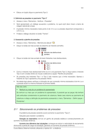 Curso Básico Sistema Incêndio utilizando o Hydros V4 – a distância
101
Efetue um duplo clique no pavimento Tipo 3.
2.2.2.2. Definindo as pressões no pavimento “Tipo 3”Definindo as pressões no pavimento “Tipo 3”Definindo as pressões no pavimento “Tipo 3”Definindo as pressões no pavimento “Tipo 3”
Acesse o menu “Elementos – Verificar – Pressões”.
Será apresentado um diálogo acusando o problema, no qual você deve mover a barra de
rolagem lateral até a base.
A pressão mínima necessária neste ponto é de 4 m.c.a e a pressão disponível corresponde a
3,72 m.c.a.
Finalize o diálogo clicando no botão “Fechar”.
3. Acessando a planilha de pressões3. Acessando a planilha de pressões3. Acessando a planilha de pressões3. Acessando a planilha de pressões
Acesse o menu “Elementos – Memória de cálculo” .
Clique no botão de mais ao lado do desenho do hidrante vermelho.
Clique no botão de mais ao lado do texto Hidrantes mais desfavoráveis.
Como o hidrante mais desfavorável entre os 3 é o do pavimento Tipo 3, clique sobre o hidrante
Tipo 3 com o botão direito do mouse e selecione a opção “Planilha de pressões”.
As pressões dos hidrantes Tipo 1 e Tipo 2 são maiores que o limite necessário. Apenas o
hidrante do Tipo 3 apresenta uma pressão inferior.
Na tabela logo abaixo verifique a indicação de que a pressão mínima necessária é de 4m.c.a e
a pressão atual é a mesma indicada na primeira tabela.
Não deu certo
Nenhum ou mais de um problema foi apresentado
Se nenhum ou mais que um problema foi apresentado, é possível que as peças não tenham
sido atribuídas corretamente no pavimento de cobertura. Neste caso retorne ao pavimento de
cobertura e refaça a definição de pavimentos acessando o menu “Elementos – Definir peças –
Pendentes”.
3.1 Solucionando os problemas de pressões
O problema de pressão existente ocorre somente no pavimento “Tipo 3”.
Soluções para resolver o problema:
Elevação do reservatório:Elevação do reservatório:Elevação do reservatório:Elevação do reservatório: tem-se um ganho de pressão estática e consecutivamente um
aumento na pressão dinâmica.
Aumento dos diâmetros das tubulações:Aumento dos diâmetros das tubulações:Aumento dos diâmetros das tubulações:Aumento dos diâmetros das tubulações: consegue-se reduzir a velocidade de escoamento
diminuindo a perda de carga na tubulação, gerando um aumento da pressão dinâmica.
 
