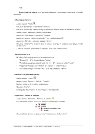 Curso Básico Sistema Incêndio utilizando o Hydros V4 – a distância
102
Pressurização do sistema:Pressurização do sistema:Pressurização do sistema:Pressurização do sistema: uma bomba é adicionada à rede para complementar a pressão
necessária.
1.1.1.1. Alterando os diâmetrosAlterando os diâmetrosAlterando os diâmetrosAlterando os diâmetros
Acesse a janela Projeto .
Efetue um duplo clique no pavimento Cobertura.
Efetue um duplo clique sobre o retângulo vermelho que define a área do detalhe de incêndio.
Acesse o menu “Elementos – Alterar propriedades”.
Ative o item Rede e selecione a opção “Hidrante”.
Ative o item Material e selecione a opção “Ferro maleável classe 10”.
Ative o item Diâmetro e selecione a opção “80mm”.
Clique no botão “OK” e abra uma área de seleção abrangendo todos os tubos do pavimento
de Cobertura.
A linha de comando apresentará 10 seleções. Tecle Enter para confirmar.
2. Redefinindo as peças2. Redefinindo as peças2. Redefinindo as peças2. Redefinindo as peças
No diálogo Definir peças selecione as seguintes peças:
“Cotovelo 90 – 3”” e clique no botão “Todos”.
“Tomada d’água p/ caixa de concreto 150 mm – 3”” e clique no botão “Todos”.
“Registro bruto de gaveta industrial – 3”” e clique no botão “Atribuir”.
“Válvula de retenção vertical c/ FºGº - 3”” e clique no botão “Atribuir”.
3. Verificando as pressões no projeto.3. Verificando as pressões no projeto.3. Verificando as pressões no projeto.3. Verificando as pressões no projeto.
Acesse a janela Projeto .
Acesse o menu “Estrutura - Verificar – Pressões”.
Nenhum problema de pressões será indicado.
Clique em “Fechar”.
Em seguida, clique na área de desenho para voltar ao detalhe.
4. Acessando a planilha de pressões4. Acessando a planilha de pressões4. Acessando a planilha de pressões4. Acessando a planilha de pressões
Acesse o menu “Elementos – Memória de cálculo” .
Clique no botão de mais ao lado do desenho do hidrante em vermelho.
Clique no botão de mais ao lado do texto “Hidrantes mais desfavoráveis”.
 