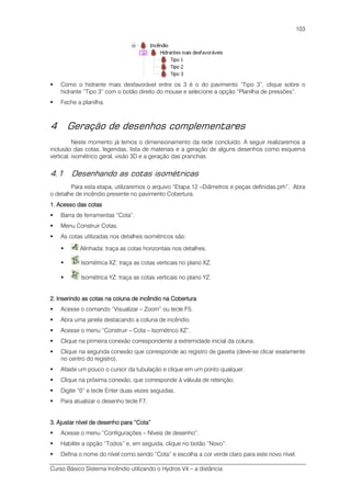 Curso Básico Sistema Incêndio utilizando o Hydros V4 – a distância
103
Como o hidrante mais desfavorável entre os 3 é o do pavimento “Tipo 3”, clique sobre o
hidrante “Tipo 3” com o botão direito do mouse e selecione a opção “Planilha de pressões”.
Feche a planilha.
4 Geração de desenhos complementares
Neste momento já temos o dimensionamento da rede concluído. A seguir realizaremos a
inclusão das cotas, legendas, lista de materiais e a geração de alguns desenhos como esquema
vertical, isométrico geral, visão 3D e a geração das pranchas.
4.1 Desenhando as cotas isométricas
Para esta etapa, utilizaremos o arquivo “Etapa 12 –Diâmetros e peças definidas.prh”. Abra
o detalhe de incêndio presente no pavimento Cobertura.
1. Acesso das1. Acesso das1. Acesso das1. Acesso das cotascotascotascotas
Barra de ferramentas “Cota”.
Menu Construir Cotas.
As cotas utilizadas nos detalhes isométricos são:
Alinhada: traça as cotas horizontais nos detalhes.
Isométrica XZ: traça as cotas verticais no plano XZ.
Isométrica YZ: traça as cotas verticais no plano YZ.
2. Inserindo as cotas na coluna de incêndio na Cobertura2. Inserindo as cotas na coluna de incêndio na Cobertura2. Inserindo as cotas na coluna de incêndio na Cobertura2. Inserindo as cotas na coluna de incêndio na Cobertura
Acesse o comando “Visualizar – Zoom” ou tecle F5.
Abra uma janela destacando a coluna de incêndio.
Acesse o menu “Construir – Cota – Isométrico XZ”.
Clique na primeira conexão correspondente a extremidade inicial da coluna.
Clique na segunda conexão que corresponde ao registro de gaveta (deve-se clicar exatamente
no centro do registro).
Afaste um pouco o cursor da tubulação e clique em um ponto qualquer.
Clique na próxima conexão, que corresponde à válvula de retenção.
Digite “0” e tecle Enter duas vezes seguidas.
Para atualizar o desenho tecle F7.
3.3.3.3. Ajustar nível de desenho para “CotAjustar nível de desenho para “CotAjustar nível de desenho para “CotAjustar nível de desenho para “Cota”a”a”a”
Acesse o menu “Configurações – Níveis de desenho”.
Habilite a opção “Todos” e, em seguida, clique no botão “Novo”.
Defina o nome do nível como sendo “Cota” e escolha a cor verde claro para este novo nível.
 