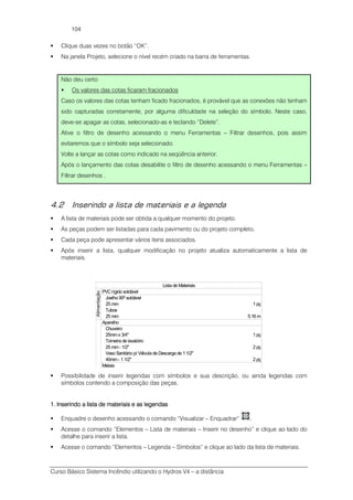 Curso Básico Sistema Incêndio utilizando o Hydros V4 – a distância
104
Clique duas vezes no botão “OK”.
Na janela Projeto, selecione o nível recém criado na barra de ferramentas.
Não deu certo
Os valores das cotas ficaram fracionados
Caso os valores das cotas tenham ficado fracionados, é provável que as conexões não tenham
sido capturadas corretamente, por alguma dificuldade na seleção do símbolo. Neste caso,
deve-se apagar as cotas, selecionado-as e teclando “Delete”.
Ative o filtro de desenho acessando o menu Ferramentas – Filtrar desenhos, pois assim
evitaremos que o símbolo seja selecionado.
Volte a lançar as cotas como indicado na seqüência anterior.
Após o lançamento das cotas desabilite o filtro de desenho acessando o menu Ferramentas –
Filtrar desenhos .
4.2 Inserindo a lista de materiais e a legenda
A lista de materiais pode ser obtida a qualquer momento do projeto.
As peças podem ser listadas para cada pavimento ou do projeto completo.
Cada peça pode apresentar vários itens associados.
Após inserir a lista, qualquer modificação no projeto atualiza automaticamente a lista de
materiais.
Lista de Materiais
PVCrígido soldável
Joelho 90º soldável
25 mm 1 pç
Tubos
25 mm 5.16 m
Alimentação
Aparelho
Chuveiro
25mmx 3/4" 1 pç
Torneira de lavatório
25 mm- 1/2" 2 pç
Vaso Sanitário p/ Válvula de Descarga de 11/2"
40mm- 1 1/2" 2 pç
Metais
Possibilidade de inserir legendas com símbolos e sua descrição, ou ainda legendas com
símbolos contendo a composição das peças.
1.1.1.1. Inserindo a lista de materiaisInserindo a lista de materiaisInserindo a lista de materiaisInserindo a lista de materiais e as legendase as legendase as legendase as legendas
Enquadre o desenho acessando o comando “Visualizar – Enquadrar” .
Acesse o comando “Elementos – Lista de materiais – Inserir no desenho” e clique ao lado do
detalhe para inserir a lista.
Acesse o comando “Elementos – Legenda – Símbolos” e clique ao lado da lista de materiais.
 