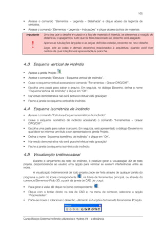 Curso Básico Sistema Incêndio utilizando o Hydros V4 – a distância
105
Acesse o comando “Elementos – Legenda – Detalhada” e clique abaixo da legenda de
símbolos.
Acesse o comando “Elementos – Legenda – Indicações” e clique abaixo da lista de materiais.
ImportanteImportanteImportanteImportante
!
Uma vez que o detalhe é cotado e a lista de materiais é inserida, se alterarmos a rotação do
detalhe ou o apagarmos, tudo que foi feito relacionado ao desenho será apagado.
Apenas as tubulações lançadas e as peças definidas estarão presentes no novo detalhe.
Logo, crie as cotas e demais desenhos relacionados à arquitetura, quando você tiver
certeza de qual rotação será apresentada na prancha.
4.3 Esquema vertical de incêndio
Acesse a janela Projeto .
Acesse o comando “Estrutura – Esquema vertical de incêndio”.
Grave o esquema vertical acessando o comando “Ferramentas – Gravar DWG/DXF”.
Escolha uma pasta para salvar o arquivo. Em seguida, no diálogo Desenho, defina o nome
“Esquema Vertical de Incêndio” e clique em “OK”.
Na versão demonstrativa não será possível efetuar esta gravação!
Feche a janela do esquema vertical de incêndio.
4.4 Esquema isométrico de incêndio
Acesse o comando “Estrutura–Esquema isométrico de incêndio”.
Grave o esquema isométrico de incêndio acessando o comando “Ferramentas – Gravar
DWG/DXF”.
Escolha uma pasta para salvar o arquivo. Em seguida, será apresentado o diálogo Desenho no
qual deve-se informar um título a ser apresentado na janela Projeto.
Defina o nome “Esquema Isométrico de Incêndio” e clique em “OK”.
Na versão demonstrativa não será possível efetuar esta gravação!
Feche a janela do esquema isométrico de incêndio.
4.5 Visualização tridimensional
Durante o lançamento da rede de incêndio, é possível gerar a visualização 3D de todo
projeto, proporcionando ao usuário uma opção para verificar se existem interferências entre as
redes.
A visualização tridimensional de todo projeto pode ser feita através de qualquer janela do
programa a partir do ícone correspondente , na barra de ferramentas principal, ou através do
comando Elementos-Visão 3D, a partir da janela de CAD do croqui.
Para gerar a visão 3D clique no ícone correspondente .
Clique com o botão direito na tela de CAD e, no menu de contexto, selecione a opção
“Propriedades”.
Pode–se mover e rotacionar o desenho, utilizando as funções da barra de ferramentas Posição.
 