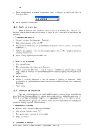 Curso Básico Sistema Incêndio utilizando o Hydros V4 – a distância
106
Outra possibilidade é a geração de cortes no desenho utilizando as funções da barra de
ferramenta Corte.
Feche a janela da visualização 3D.
4.6 Lista de materiais
A lista de materiais pode ser gerada como um arquivo de extensão DOC, HTML ou TXT,
havendo ainda a possibilidade de contabilizar as peças de toda a edificação ou somente de um
pavimento.
1. Configuração dos relatórios1. Configuração dos relatórios1. Configuração dos relatórios1. Configuração dos relatórios
Acesse o comando “Configurações – Relatórios”.
Opte pela visualização em formato RTF.
Se você estiver trabalhando com a versão demonstrativa será possível acessar a lista somente
no formato TXT.
As fontes dos relatórios podem ser alteradas clicando no botão . No exemplo, manteremos
as configurações atuais.
Feche a configuração clicando no botão “OK”.
2. Gerando a lista de materiais2. Gerando a lista de materiais2. Gerando a lista de materiais2. Gerando a lista de materiais
Abra a janela Projeto.
Dê um duplo clique sobre o pavimento Cobertura.
Acesse o comando “Elementos – Lista de materiais – Relatório do projeto”. Através desta
opção a lista de materiais será apresentada contendo todas as peças que fazem parte deste
projeto.
Feche esta lista.
Acesse o comando “Elementos – Lista de materiais – Relatório do pavimento”. Serão
apresentados os matérias relacionados ao pavimento que está aberto (neste caso o pavimento
Cobertura).
Feche a lista.
4.7 Gerando as pranchas
Visto que todos os desenhos do projeto estão completos, pode-se efetuar a geração das
pranchas finais. Esta operação permite agrupar os diversos desenhos associados ao projeto em
folhas de tamanho personalizado e o programa encarrega-se de distribuir os elementos nas folhas.
Antes de efetuar a geração das pranchas vamos renumerar os detalhes com o objetivo de
não enviar detalhes repetidos para as mesmas.
1. Renume1. Renume1. Renume1. Renumerando os detalhesrando os detalhesrando os detalhesrando os detalhes....
Acesse o Menu “Elementos – Renumerar Detalhes”.
Ative a opção Verificar e clique “OK”.
Será apresentado o resultado da renumeração.
Clique em “Fechar”.
2. Configurando as pranchas2. Configurando as pranchas2. Configurando as pranchas2. Configurando as pranchas
 