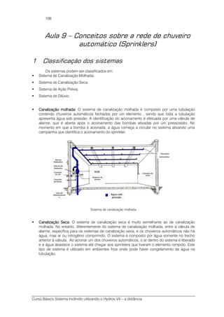 Curso Básico Sistema Incêndio utilizando o Hydros V4 – a distância
108
Aula 9 – Conceitos sobre a rede de chuveiro
automático (Sprinklers)
1 Classificação dos sistemas
Os sistemas podem ser classificados em:
Sistema de Canalização Molhada;
Sistema de Canalização Seca;
Sistema de Ação Prévia;
Sistema de Dilúvio.
Canalização molhada:Canalização molhada:Canalização molhada:Canalização molhada: O sistema de canalização molhada é composto por uma tubulação
contendo chuveiros automáticos fechados por um elemento , sendo que toda a tubulação
apresenta água sob pressão. A identificação do acionamento é efetuada por uma válvula de
alarme, que é aberta após o acionamento das bombas ativadas por um pressostato. No
momento em que a bomba é acionada, a água começa a circular no sistema ativando uma
campainha que identifica o acionamento do sprinkler.
Sistema de canalização molhada
Canalização Seca:Canalização Seca:Canalização Seca:Canalização Seca: O sistema de canalização seca é muito semelhante ao de canalização
molhada. No entanto, diferentemente do sistema de canalização molhada, entre a válvula de
alarme, específica para os sistemas de canalização seca, e os chuveiros automáticos não há
água, mas ar ou nitrogênio comprimido. O sistema é composto por água somente no trecho
anterior à válvula. Ao acionar um dos chuveiros automáticos, o ar dentro do sistema é liberado
e a água abastece o sistema até chegar aos sprinklers que tiveram o elemento rompido. Este
tipo de sistema é utilizado em ambientes frios onde pode haver congelamento de água na
tubulação.
 