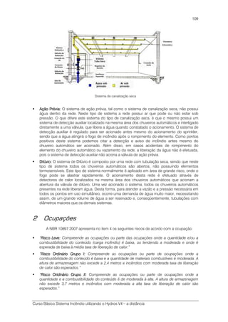 Curso Básico Sistema Incêndio utilizando o Hydros V4 – a distância
109
Sistema de canalização seca
Ação Prévia:Ação Prévia:Ação Prévia:Ação Prévia: O sistema de ação prévia, tal como o sistema de canalização seca, não possui
água dentro da rede. Neste tipo de sistema a rede possui ar que pode ou não estar sob
pressão. O que difere este sistema do tipo de canalização seca, é que o mesmo possui um
sistema de detecção auxiliar localizado na mesma área dos chuveiros automáticos e interligado
diretamente a uma válvula, que libera a água quando constatado o acionamento. O sistema de
detecção auxiliar é regulado para ser acionado antes mesmo do acionamento do sprinkler,
sendo que a água atingirá o fogo de incêndio após o rompimento do elemento. Como pontos
positivos deste sistema podemos citar a detecção e aviso de incêndio antes mesmo do
chuveiro automático ser acionado. Além disso, em casos acidentais de rompimento do
elemento do chuveiro automático ou vazamento da rede, a liberação da água não é efetuada,
pois o sistema de detecção auxiliar não aciona a válvula de ação prévia.
Dilúvio:Dilúvio:Dilúvio:Dilúvio: O sistema de Dilúvio é composto por uma rede com tubulação seca, sendo que neste
tipo de sistema todos os chuveiros automáticos são abertos, não possuindo elementos
termosensíveis. Este tipo de sistema normalmente é aplicado em área de grande risco, onde o
fogo pode se alastrar rapidamente. O acionamento desta rede é efetuado através de
detectores de calor localizados na mesma área dos chuveiros automáticos que acionam a
abertura da válvula de dilúvio. Uma vez acionado o sistema, todos os chuveiros automáticos
presentes na rede liberam água. Desta forma, para atender a vazão e a pressão necessária em
todos os pontos em uso simultâneo, ocorre uma demanda de água muito maior, necessitando
assim, de um grande volume de água a ser reservado e, conseqüentemente, tubulações com
diâmetros maiores que os demais sistemas.
2 Ocupações
A NBR 10897:2007 apresenta no item 4 os seguintes riscos de acordo com a ocupação:
“Risco Leve:Risco Leve:Risco Leve:Risco Leve: Compreende as ocupações ou parte das ocupações onde a quantidade e/ou a
combustibilidade do conteúdo (carga incêndio) é baixa, ou tendendo a moderada e onde é
esperada de baixa à média taxa de liberação de calor.”
“Risco Ordinário Grupo I:Risco Ordinário Grupo I:Risco Ordinário Grupo I:Risco Ordinário Grupo I: Compreende as ocupações ou parte de ocupações onde a
combustibilidade do conteúdo é baixa e a quantidade de materiais combustíveis é moderada. A
altura de armazenagem não excede a 2,4 metros e incêndios com moderada taxa de liberação
de calor são esperados.”
“Risco Oridinário Grupo II:Risco Oridinário Grupo II:Risco Oridinário Grupo II:Risco Oridinário Grupo II: Compreende as ocupações ou parte de ocupações onde a
quantidade e a combustibilidade do conteúdo é de moderada à alta. A altura de armazenagem
não excede 3,7 metros e incêndios com moderada a alta taxa de liberação de calor são
esperados.”
 