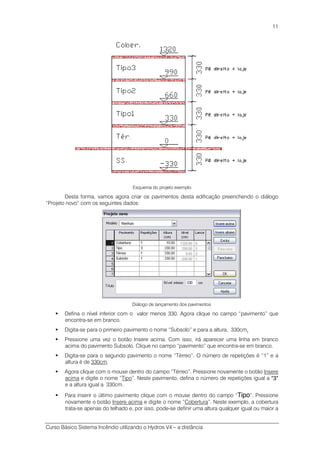 Curso Básico Sistema Incêndio utilizando o Hydros V4 – a distância
11
Esquema do projeto exemplo
Desta forma, vamos agora criar os pavimentos desta edificação preenchendo o diálogo
“Projeto novo” com os seguintes dados:
Diálogo de lançamento dos pavimentos
Defina o nível inferior com o valor menos 330. Agora clique no campo “pavimento” que
encontra-se em branco.
Digita-se para o primeiro pavimento o nome “Subsolo” e para a altura, 330cm.
Pressione uma vez o botão Insere acima. Com isso, irá aparecer uma linha em branco
acima do pavimento Subsolo. Clique no campo “pavimento” que encontra-se em branco.
Digita-se para o segundo pavimento o nome “Térreo”. O número de repetições é “1” e a
altura é de 330cm.
Agora clique com o mouse dentro do campo “Térreo”. Pressione novamente o botão Insere
acima e digite o nome “Tipo”. Neste pavimento, defina o número de repetições igual a “3”“3”“3”“3”
e a altura igual a 330cm.
Para inserir o último pavimento clique com o mouse dentro do campo “TipoTipoTipoTipo”. Pressione
novamente o botão Insere acima e digite o nome “Cobertura”. Neste exemplo, a cobertura
trata-se apenas do telhado e, por isso, pode-se definir uma altura qualquer igual ou maior a
 