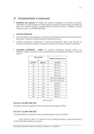 Curso Básico Sistema Incêndio utilizando o Hydros V4 – a distância
111
3 Componentes e materiais
Resistência doResistência doResistência doResistência dos materiaiss materiaiss materiaiss materiais:::: Em relação aos materiais empregados no sistema de chuveiros
automáticos, os mesmos devem ter classificação para resistir à pressão máxima de trabalho da
rede e em nenhuma situação o material deve ter resistência inferior a 1200KPa, conforme
indicado no item 5.1.3 da NBR 10897:2007.
TIPOS DE SPRINKLERTIPOS DE SPRINKLERTIPOS DE SPRINKLERTIPOS DE SPRINKLER
Chuveiros abertos: não apresentam o elemento termosensível utilizado em sistemas de dilúvio.
Neste caso, o sistema é acionado através de detectores de calor.
Chuveiros automáticos: apresentam o elemento termosensível. Neste caso somente os
chuveiros automáticos nos quais o elemento foi rompido pelo calor jorram água no ambiente.
CHUVEIRO AUTOMÁTICOCHUVEIRO AUTOMÁTICOCHUVEIRO AUTOMÁTICOCHUVEIRO AUTOMÁTICO ---- VAZÃOVAZÃOVAZÃOVAZÃO:::: Os chuveiros automáticos possuem orifícios com
diâmetros variados, sendo que, uma das características relacionadas ao orifício é o fator de
vazão K.
Valores de fator K
Item 9.4.5.10 da NBRItem 9.4.5.10 da NBRItem 9.4.5.10 da NBRItem 9.4.5.10 da NBR 10897:200710897:200710897:200710897:2007
“A pressão mínima em qualquer chuveiro automático deve ser igual a 48 KPa”.
Item 9.4.5.11 da NBRItem 9.4.5.11 da NBRItem 9.4.5.11 da NBRItem 9.4.5.11 da NBR 10897:200710897:200710897:200710897:2007
“A pressão máxima em qualquer chuveiro automático deve ser igual a 1210 KPa”.
Logo, tendo-se o fator K e a pressão mínima é possível descobrir a vazão necessária no
chuveiro automático aplicando a equação:
 