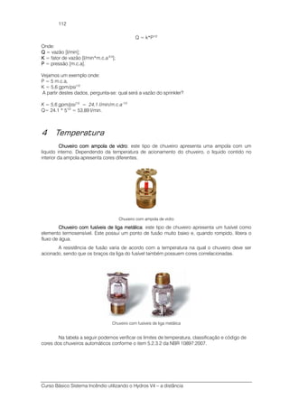 Curso Básico Sistema Incêndio utilizando o Hydros V4 – a distância
112
Q = k*P1/2
Onde:
QQQQ = vazão [l/min];
KKKK = fator de vazão [l/min*m.c.a-0,5
];
PPPP = pressão [m.c.a].
Vejamos um exemplo onde:
P = 5 m.c.a,
K = 5,6 gpm/psi1/2
A partir destes dados, pergunta-se: qual será a vazão do sprinkler?
K = 5,6 gpm/psi1/2
= 24,1 l/min/m.c.a-1/2
Q= 24.1 * 51/2
= 53,89 l/min.
4 Temperatura
Chuveiro com ampola de viChuveiro com ampola de viChuveiro com ampola de viChuveiro com ampola de vidrodrodrodro: este tipo de chuveiro apresenta uma ampola com um
liquido interno. Dependendo da temperatura de acionamento do chuveiro, o liquido contido no
interior da ampola apresenta cores diferentes.
Chuveiro com ampola de vidro
Chuveiro comChuveiro comChuveiro comChuveiro com fusíveis de liga mfusíveis de liga mfusíveis de liga mfusíveis de liga metálicaetálicaetálicaetálica: este tipo de chuveiro apresenta um fusível como
elemento termosensível. Este possui um ponto de fusão muito baixo e, quando rompido, libera o
fluxo de água.
A resistência de fusão varia de acordo com a temperatura na qual o chuveiro deve ser
acionado, sendo que os braços da liga do fusível também possuem cores correlacionadas.
Chuveiro com fusíveis de liga metálica
Na tabela a seguir podemos verificar os limites de temperatura, classificação e código de
cores dos chuveiros automáticos conforme o item 5.2.3.2 da NBR 10897:2007.
 
