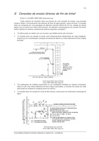 Curso Básico Sistema Incêndio utilizando o Hydros V4 – a distância
115
6 Conexões de ensaio (drenos de fim de linha)
O item 5.7 da NBR 10897:2007 prescreve que:
“Cada sistema de chuveiros deve ser provido de uma conexão de ensaio, cuja principal
função é testar o funcionamento dos alarmes de fluxo de água (gongo, chave de fluxo). A conexão
deve ser composta por uma tubulação de diâmetro nominal mínimo de 25 mm, dotada de válvula
globo e de um bocal com orifício não-corrosivo, de diâmetro nominal igual ao do chuveiro de menor
orifício utilizado no sistema, obedecendo ainda as seguintes condições:”
“O orifício pode ser obtido com um chuveiro cujo defletor tenha sido removido.”
“A conexão deve ser situada no ponto mais hidraulicamente desfavorável de cada instalação,
levando-se em consideração a posição da válvula de alarme ou chave detectora de fluxo d’água
principal.”
Corte esquemático das conexões
Fonte: NBR 10897:2007 (figura 3)
“Em edificações de múltiplos pavimentos ou em instalações divididas em setores controlados
cada um por uma chave detectora de fluxo d’água secundária, a conexão de ensaio de cada
setor pode ser situada em qualquer ponto do mesmo.”
“A conexão deve ser situada em local de fácil acesso, onde possa ser observada a descarga de
água.”
Representação das conexões
Fonte: NBR 10897:2007 (figura 4)
 