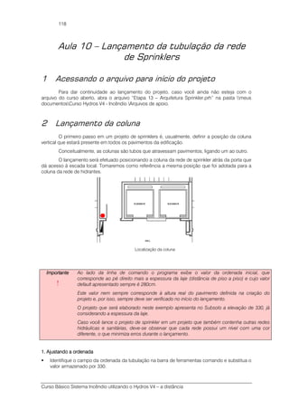Curso Básico Sistema Incêndio utilizando o Hydros V4 – a distância
118
Aula 10 – Lançamento da tubulação da rede
de Sprinklers
1 Acessando o arquivo para início do projeto
Para dar continuidade ao lançamento do projeto, caso você ainda não esteja com o
arquivo do curso aberto, abra o arquivo “Etapa 13 – Arquitetura Sprinkler.prh” na pasta meus
documentosCurso Hydros V4 - Incêndio Arquivos de apoio.
2 Lançamento da coluna
O primeiro passo em um projeto de sprinklers é, usualmente, definir a posição da coluna
vertical que estará presente em todos os pavimentos da edificação.
Conceitualmente, as colunas são tubos que atravessam pavimentos, ligando um ao outro.
O lançamento será efetuado posicionando a coluna da rede de sprinkler atrás da porta que
dá acesso à escada local. Tomaremos como referência a mesma posição que foi adotada para a
coluna da rede de hidrantes.
Localização da coluna
ImportanteImportanteImportanteImportante
!
Ao lado da linha de comando o programa exibe o valor da ordenada inicial, que
corresponde ao pé direito mais a espessura da laje (distância de piso a piso) e cujo valor
default apresentado sempre é 280cm.
Este valor nem sempre corresponde à altura real do pavimento definida na criação do
projeto e, por isso, sempre deve ser verificado no início do lançamento.
O projeto que será elaborado neste exemplo apresenta no Subsolo a elevação de 330, já
considerando a espessura da laje.
Caso você lance o projeto de sprinkler em um projeto que também contenha outras redes
hidráulicas e sanitárias, deve-se observar que cada rede possui um nível com uma cor
diferente, o que minimiza erros durante o lançamento.
1. Ajustando a ordenada1. Ajustando a ordenada1. Ajustando a ordenada1. Ajustando a ordenada
Identifique o campo da ordenada da tubulação na barra de ferramentas comando e substitua o
valor armazenado por 330.
 