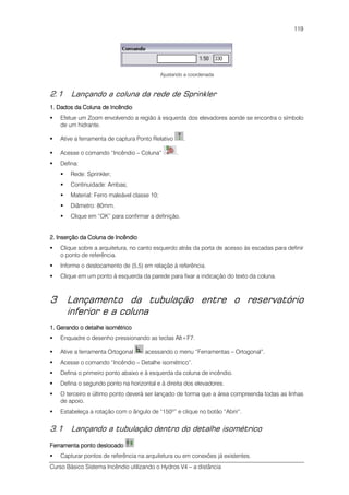 Curso Básico Sistema Incêndio utilizando o Hydros V4 – a distância
119
Ajustando a coordenada
2.1 Lançando a coluna da rede de Sprinkler
1. Dados da Coluna de Incêndio1. Dados da Coluna de Incêndio1. Dados da Coluna de Incêndio1. Dados da Coluna de Incêndio
Efetue um Zoom envolvendo a região à esquerda dos elevadores aonde se encontra o símbolo
de um hidrante.
Ative a ferramenta de captura Ponto Relativo .
Acesse o comando “Incêndio – Coluna” .
Defina:
Rede: Sprinkler;
Continuidade: Ambas;
Material: Ferro maleável classe 10;
Diâmetro: 80mm.
Clique em “OK” para confirmar a definição.
2. Inserção da Coluna de Incêndio2. Inserção da Coluna de Incêndio2. Inserção da Coluna de Incêndio2. Inserção da Coluna de Incêndio
Clique sobre a arquitetura, no canto esquerdo atrás da porta de acesso às escadas para definir
o ponto de referência.
Informe o deslocamento de (5,5) em relação à referência.
Clique em um ponto à esquerda da parede para fixar a indicação do texto da coluna.
3 Lançamento da tubulação entre o reservatório
inferior e a coluna
1. Gerando o detalhe isométrico1. Gerando o detalhe isométrico1. Gerando o detalhe isométrico1. Gerando o detalhe isométrico
Enquadre o desenho pressionando as teclas Alt+F7.
Ative a ferramenta Ortogonal acessando o menu “Ferramentas – Ortogonal”.
Acesse o comando “Incêndio – Detalhe isométrico”.
Defina o primeiro ponto abaixo e à esquerda da coluna de incêndio.
Defina o segundo ponto na horizontal e à direita dos elevadores.
O terceiro e último ponto deverá ser lançado de forma que a área compreenda todas as linhas
de apoio.
Estabeleça a rotação com o ângulo de “150º” e clique no botão “Abrir”.
3.1 Lançando a tubulação dentro do detalhe isométrico
Ferramenta ponto deslocadoFerramenta ponto deslocadoFerramenta ponto deslocadoFerramenta ponto deslocado
Capturar pontos de referência na arquitetura ou em conexões já existentes.
 