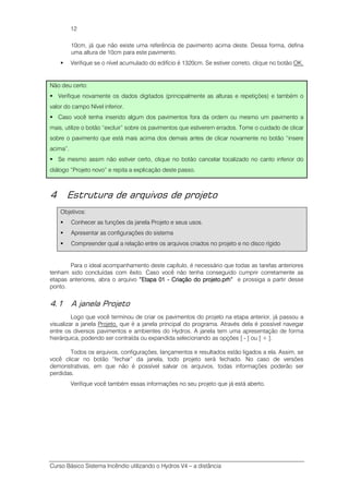 Curso Básico Sistema Incêndio utilizando o Hydros V4 – a distância
12
10cm, já que não existe uma referência de pavimento acima deste. Dessa forma, defina
uma altura de 10cm para este pavimento.
Verifique se o nível acumulado do edifício é 1320cm. Se estiver correto, clique no botão OK.
Não deu certo:
Verifique novamente os dados digitados (principalmente as alturas e repetições) e também o
valor do campo Nível inferior.
Caso você tenha inserido algum dos pavimentos fora da ordem ou mesmo um pavimento a
mais, utilize o botão “excluir” sobre os pavimentos que estiverem errados. Tome o cuidado de clicar
sobre o pavimento que está mais acima dos demais antes de clicar novamente no botão “insere
acima”.
Se mesmo assim não estiver certo, clique no botão cancelar localizado no canto inferior do
diálogo “Projeto novo” e repita a explicação deste passo.
4 Estrutura de arquivos de projeto
Objetivos:
Conhecer as funções da janela Projeto e seus usos.
Apresentar as configurações do sistema
Compreender qual a relação entre os arquivos criados no projeto e no disco rígido
Para o ideal acompanhamento deste capítulo, é necessário que todas as tarefas anteriores
tenham sido concluídas com êxito. Caso você não tenha conseguido cumprir corretamente as
etapas anteriores, abra o arquivo “Etapa 01“Etapa 01“Etapa 01“Etapa 01 ---- Criação do projeto.prh”Criação do projeto.prh”Criação do projeto.prh”Criação do projeto.prh” e prossiga a partir desse
ponto.
4.1 A janela Projeto
Logo que você terminou de criar os pavimentos do projeto na etapa anterior, já passou a
visualizar a janela Projeto, que é a janela principal do programa. Através dela é possível navegar
entre os diversos pavimentos e ambientes do Hydros. A janela tem uma apresentação de forma
hierárquica, podendo ser contraída ou expandida selecionando as opções [ - ] ou [ + ].
Todos os arquivos, configurações, lançamentos e resultados estão ligados a ela. Assim, se
você clicar no botão “fechar” da janela, todo projeto será fechado. No caso de versões
demonstrativas, em que não é possível salvar os arquivos, todas informações poderão ser
perdidas.
Verifique você também essas informações no seu projeto que já está aberto.
 