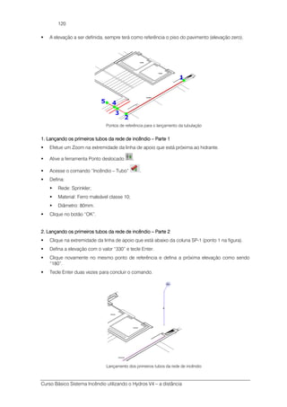 Curso Básico Sistema Incêndio utilizando o Hydros V4 – a distância
120
A elevação a ser definida, sempre terá como referência o piso do pavimento (elevação zero).
Pontos de referência para o lançamento da tubulação
1.1.1.1. Lançando os primeiros tubos da rede de incêndioLançando os primeiros tubos da rede de incêndioLançando os primeiros tubos da rede de incêndioLançando os primeiros tubos da rede de incêndio –––– Parte 1Parte 1Parte 1Parte 1
Efetue um Zoom na extremidade da linha de apoio que está próxima ao hidrante.
Ative a ferramenta Ponto deslocado .
Acesse o comando “Incêndio – Tubo” .
Defina:
Rede: Sprinkler;
Material: Ferro maleável classe 10;
Diâmetro: 80mm.
Clique no botão “OK”.
2222.... Lançando os primeiros tubos da rede de incêLançando os primeiros tubos da rede de incêLançando os primeiros tubos da rede de incêLançando os primeiros tubos da rede de incêndiondiondiondio –––– Parte 2Parte 2Parte 2Parte 2
Clique na extremidade da linha de apoio que está abaixo da coluna SP-1 (ponto 1 na figura).
Defina a elevação com o valor “330” e tecle Enter.
Clique novamente no mesmo ponto de referência e defina a próxima elevação como sendo
“180”.
Tecle Enter duas vezes para concluir o comando.
Lançamento dos primeiros tubos da rede de incêndio
 