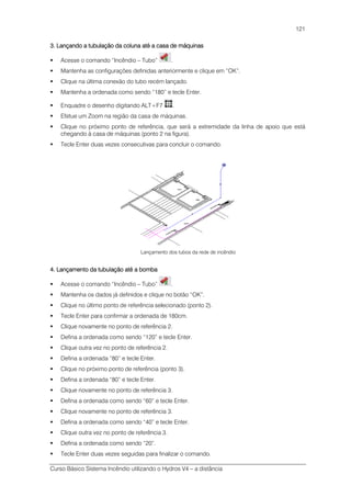 Curso Básico Sistema Incêndio utilizando o Hydros V4 – a distância
121
3. Lançando a tubulação da coluna até a casa de máquinas3. Lançando a tubulação da coluna até a casa de máquinas3. Lançando a tubulação da coluna até a casa de máquinas3. Lançando a tubulação da coluna até a casa de máquinas
Acesse o comando “Incêndio – Tubo” .
Mantenha as configurações definidas anteriormente e clique em “OK”.
Clique na última conexão do tubo recém lançado.
Mantenha a ordenada como sendo “180” e tecle Enter.
Enquadre o desenho digitando ALT+F7 .
Efetue um Zoom na região da casa de máquinas.
Clique no próximo ponto de referência, que será a extremidade da linha de apoio que está
chegando à casa de máquinas (ponto 2 na figura).
Tecle Enter duas vezes consecutivas para concluir o comando.
Lançamento dos tubos da rede de incêndio
4. Lançamento da tubulação até a bomba4. Lançamento da tubulação até a bomba4. Lançamento da tubulação até a bomba4. Lançamento da tubulação até a bomba
Acesse o comando “Incêndio – Tubo” .
Mantenha os dados já definidos e clique no botão “OK”.
Clique no último ponto de referência selecionado (ponto 2).
Tecle Enter para confirmar a ordenada de 180cm.
Clique novamente no ponto de referência 2.
Defina a ordenada como sendo “120” e tecle Enter.
Clique outra vez no ponto de referência 2.
Defina a ordenada “80” e tecle Enter.
Clique no próximo ponto de referência (ponto 3).
Defina a ordenada “80” e tecle Enter.
Clique novamente no ponto de referência 3.
Defina a ordenada como sendo “60” e tecle Enter.
Clique novamente no ponto de referência 3.
Defina a ordenada como sendo “40” e tecle Enter.
Clique outra vez no ponto de referência 3.
Defina a ordenada como sendo “20”.
Tecle Enter duas vezes seguidas para finalizar o comando.
 