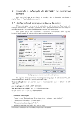Curso Básico Sistema Incêndio utilizando o Hydros V4 – a distância
123
4 Lançando a tubulação de Sprinkler no pavimento
Subsolo
Para dar continuidade ao lançamento da tubulação com os sprinklers, utilizaremos o
arquivo “Etapa 14 – Tubulação da cisterna.prh”.
4.1 Configurações de dimensionamento para Sprinklers
Efetuaremos agora o lançamento da tubulação da rede de sprinkler. Para lançar esta
tubulação iremos aplicar o comando “Adicionar em área”, que permite definir uma área retangular
na qual a tubulação e os sprinklers definidos serão inseridos automaticamente.
Para poder efetuar este lançamento é necessário primeiramente definir algumas
configurações acessíveis no menu Configurações – Dimensionamento.
Configurações para dimensionamento da rede de Sprinklers
Os seguintes itens apresentados no diálogo de configuração da rede de sprinkler, são
fundamentados pelos respectivos itens da NBR 10897:2007:
Risco da edificaçãoRisco da edificaçãoRisco da edificaçãoRisco da edificação (risco leve, ordinário grupo I e II e extraordinário grupo I e II) Item 4 da NBR
10897:2007.
Área de aplicação:Área de aplicação:Área de aplicação:Área de aplicação: Item 8.5.2. da NBR 10897:2007.
Área de cobertura por chuveiro:Área de cobertura por chuveiro:Área de cobertura por chuveiro:Área de cobertura por chuveiro: Item 7.6.3. da NBR 10897:2007.
Pressão mínimaPressão mínimaPressão mínimaPressão mínima: Item 9.4.5.10. da NBR 10897:2007.
1. Definindo as configurações1. Definindo as configurações1. Definindo as configurações1. Definindo as configurações
Acesse o menu “Configurações – Dimensionamento” e selecione a guia “Incêndio”.
Defina o risco como sendo “Ordinário grupo 1”.
A área de aplicação será igual a “140m²”.
A área de cobertura por chuveiro será igual a “12 m²”.
 