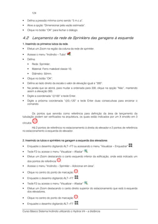 Curso Básico Sistema Incêndio utilizando o Hydros V4 – a distância
124
Defina a pressão mínima como sendo “5 m.c.a”.
Ative a opção “Dimensionar pela vazão estimada”.
Clique no botão “OK” para fechar o diálogo.
4.2 Lançamento da rede de Sprinklers das garagens à esquerda
1. Inserindo os primeiros tubos1. Inserindo os primeiros tubos1. Inserindo os primeiros tubos1. Inserindo os primeiros tubos da rede.da rede.da rede.da rede.
Efetue um Zoom na região da coluna da rede de sprinkler.
Acesse o menu “Incêndio – Tubo” .
Defina:
Rede: Sprinkler;
Material: Ferro maleável classe 10;
Diâmetro: 50mm.
Clique no botão “OK”.
Defina ao lado direito da escala o valor de elevação igual a “300”.
Na janela que se abrirá, para mudar a ordenada para 330, clique na opção “Não”, mantendo
assim a elevação 300.
Digite a coordenada “@100” e tecle Enter.
Digite a próxima coordenada “@0,-120” e tecle Enter duas consecutivas para encerrar o
comando.
Os pontos que servirão como referência para definição da área de lançamento da
tubulação podem ser verificados na arquitetura, os quais estão indicados por um X envolto em 3
círculos .
Há 2 pontos de referência no estacionamento à direita do elevador e 2 pontos de referência
no estacionamento à esquerda do elevador.
2.2.2.2. Inserindo os tubos e sprinklers na garagem a esquerda dos elevadoresInserindo os tubos e sprinklers na garagem a esquerda dos elevadoresInserindo os tubos e sprinklers na garagem a esquerda dos elevadoresInserindo os tubos e sprinklers na garagem a esquerda dos elevadores
Enquadre o desenho digitando ALT+F7 ou acessando o menu “Visualizar – Enquadrar” .
Tecle F2 ou acesse o menu “Visualizar – Afastar” .
Efetue um Zoom destacando o canto esquerdo inferior da edificação, onde está indicado um
dos pontos de referência .
Acesse o menu “Incêndio – Sprinkler – Adicionar em área”.
Clique no centro do ponto de marcação .
Enquadre o desenho digitando ALT+F7 .
Tecle F2 ou acesse o menu “Visualizar – Afastar” .
Efetue um Zoom destacando o canto direito superior do estacionamento que está à esquerda
dos elevadores.
Clique no centro do ponto de marcação .
Enquadre o desenho digitando ALT+F7 .
 