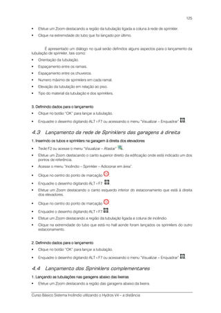 Curso Básico Sistema Incêndio utilizando o Hydros V4 – a distância
125
Efetue um Zoom destacando a região da tubulação ligada a coluna à rede de sprinkler.
Clique na extremidade do tubo que foi lançado por último.
É apresentado um diálogo no qual serão definidos alguns aspectos para o lançamento da
tubulação de sprinkler, tais como:
Orientação da tubulação.
Espaçamento entre os ramais.
Espaçamento entre os chuveiros.
Numero máximo de sprinklers em cada ramal.
Elevação da tubulação em relação ao piso.
Tipo do material da tubulação e dos sprinklers.
3. Definindo dados para o lançamento3. Definindo dados para o lançamento3. Definindo dados para o lançamento3. Definindo dados para o lançamento
Clique no botão “OK” para lançar a tubulação.
Enquadre o desenho digitando ALT+F7 ou acessando o menu “Visualizar – Enquadrar” .
4.3 Lançamento da rede de Sprinklers das garagens à direita
1.1.1.1. Inserindo os tubos e sprinklers na garagem à direita dos elevadoresInserindo os tubos e sprinklers na garagem à direita dos elevadoresInserindo os tubos e sprinklers na garagem à direita dos elevadoresInserindo os tubos e sprinklers na garagem à direita dos elevadores
Tecle F2 ou acesse o menu “Visualizar – Afastar” .
Efetue um Zoom destacando o canto superior direito da edificação onde está indicado um dos
pontos de referência.
Acesse o menu “Incêndio – Sprinkler – Adicionar em área”.
Clique no centro do ponto de marcação .
Enquadre o desenho digitando ALT+F7 .
Efetue um Zoom destacando o canto esquerdo inferior do estacionamento que está à direita
dos elevadores.
Clique no centro do ponto de marcação .
Enquadre o desenho digitando ALT+F7 .
Efetue um Zoom destacando a região da tubulação ligada a coluna de incêndio.
Clique na extremidade do tubo que está no hall aonde foram lançados os sprinklers do outro
estacionamento.
2. Definindo dados para o lançamento2. Definindo dados para o lançamento2. Definindo dados para o lançamento2. Definindo dados para o lançamento
Clique no botão “OK” para lançar a tubulação.
Enquadre o desenho digitando ALT+F7 ou acessando o menu “Visualizar – Enquadrar” .
4.4 Lançamento dos Sprinklers complementares
1. Lançando as tubulações nas garagens abaixo das lixeiras1. Lançando as tubulações nas garagens abaixo das lixeiras1. Lançando as tubulações nas garagens abaixo das lixeiras1. Lançando as tubulações nas garagens abaixo das lixeiras
Efetue um Zoom destacando a região das garagens abaixo da lixeira.
 