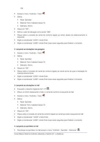 Curso Básico Sistema Incêndio utilizando o Hydros V4 – a distância
126
Acesse o menu “Incêndio – Tubo” .
Defina:
Rede: Sprinkler;
Material: Ferro maleável classe 10;
Diâmetro: 25mm.
Clique em “OK”.
Defina o valor de elevação como sendo “280”.
Clique sobre a conexão do ramal de contorno ligado ao ramal, abaixo do estacionamento à
esquerda.
Digite a coordenada “@225” e tecle Enter.
Digite a coordenada “@300” e tecle Enter duas vezes seguidas para finalizar o comando.
2. Lançando as tubulações nas garagens2. Lançando as tubulações nas garagens2. Lançando as tubulações nas garagens2. Lançando as tubulações nas garagens
Acesse o menu “Incêndio – Tubo” .
Defina:
Rede: Sprinkler;
Material: Ferro maleável classe 10;
Diâmetro: 25mm.
Clique em “OK”.
Clique sobre a conexão do ramal de contorno ligado ao ramal acima da qual a tubulação foi
inserida anteriormente.
Digite a coordenada “@225” e tecle Enter.
Digite a coordenada “@300” e tecle Enter duas vezes seguidas para finalizar o comando.
3. Lançando as tubulações no hall3. Lançando as tubulações no hall3. Lançando as tubulações no hall3. Lançando as tubulações no hall
Enquadre o desenho digitando ALT+F7 .
Efetue um Zoom destacando o Hall e o ramal de contorno à esquerda do hall.
Acesse o menu “Incêndio – Tubo” .
Defina:
Rede: Sprinkler;
Material: Ferro maleável classe 10;
Diâmetro: 25mm.
Clique em “OK”.
Clique sobre a conexão do ramal de contorno ligado ao ramal que está à esquerda do hall.
Digite a coordenada ‘”@225” e tecle Enter.
Digite a coordenada “@300” e tecle Enter duas vezes seguidas para finalizar o comando.
4. Lançando os sprinklers no hall4. Lançando os sprinklers no hall4. Lançando os sprinklers no hall4. Lançando os sprinklers no hall
Para lançar os sprinklers no hall acesse o menu “Incêndio – Sprinkler - Adicionar” .
 