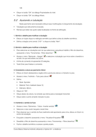 Curso Básico Sistema Incêndio utilizando o Hydros V4 – a distância
128
Clique no botão “OK” do diálogo Propriedades do nível.
Clique no botão “OK” do diálogo Níveis.
5.2 Ajustando a tubulação
Neste pavimento será necessário efetuar duas modificações no lançamento da tubulação.
Tubulação que está próxima à escada.
Ramais que estão nas quatro salas localizadas na frente da edificação.
1.1.1.1. Abrindo o detalhe para modificar a tubulaçãoAbrindo o detalhe para modificar a tubulaçãoAbrindo o detalhe para modificar a tubulaçãoAbrindo o detalhe para modificar a tubulação
Efetue um duplo clique no retângulo vermelho que define a área do detalhe isométrico.
Defina a rotação como sendo “210º “ e clique no botão “Abrir”.
2. Abrindo o detalhe para modificar a tubulação2. Abrindo o detalhe para modificar a tubulação2. Abrindo o detalhe para modificar a tubulação2. Abrindo o detalhe para modificar a tubulação
Para selecionar as tubulações sem ter que selecionar a arquitetura habilite o filtro de desenhos,
acessando o menu “Ferramentas - Filtrar desenhos” .
Acesse o menu “Manipular – Apagar” e selecione a tubulação que inicia sobre o lavatório e
vai até o te que está abaixo da coluna.
A linha de comando irá apresentar 22 seleções.
Tecle Enter para finalizar o comando.
3. Conectando a coluna ao pavimento inferior3. Conectando a coluna ao pavimento inferior3. Conectando a coluna ao pavimento inferior3. Conectando a coluna ao pavimento inferior
Efetue um Zoom destacando a região entre a ponta da coluna e o hidrante no piso.
Acesse o menu “Incêndio – Tubo para coluna” .
Defina:
Rede: Sprinkler;
Material: Ferro maleável classe 10;
Diâmetro: 80mm.
Clique em “OK”.
Clique abaixo da coluna, na conexão que deriva para a tubulação horizontal.
Clique sobre o ponto amarelo indicado no piso.
4. Invert4. Invert4. Invert4. Invertendo o sentido do fluxoendo o sentido do fluxoendo o sentido do fluxoendo o sentido do fluxo
Acesse o menu “Elementos – Tubos - Inverter sentido” .
Selecione o tubo recém lançado e tecle Enter.
Para observar que o sentido de fluxo realmente está apontando para cima, efetue um Zoom no
centro da tubulação.
Enquadre o desenho acessando o menu “Visualizar-Enquadrar”
Desabilite o filtro de desenhos acessando o menu “Ferramentas – Filtrar desenhos” .
Feche o detalhe isométrico e acesse a janela projeto.
 