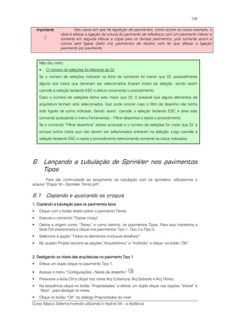 Curso Básico Sistema Incêndio utilizando o Hydros V4 – a distância
129
ImportanteImportanteImportanteImportante
!
Nos casos em que há repetição de pavimentos, como ocorre no nosso exemplo, o
ideal é efetuar a ligação da coluna do pavimento de referência com um pavimento inferior e
somente em seguida efetuar a cópia para os demais pavimentos, pois somente assim a
coluna será ligada direto nos pavimentos de destino sem ter que efetuar a ligação
pavimento por pavimento.
Não deu certo
O número de seleções foi diferente de 22
Se o número de seleções indicado na linha de comando foi menor que 22, possivelmente
alguns dos tubos que deveriam ser selecionados ficaram foram da seleção, sendo assim
cancele a seleção teclando ESC e efetue novamente o procedimento.
Caso o número de seleções tenha sido maior que 22, é possível que alguns elementos da
arquitetura tenham sido selecionados. Isso pode ocorrer caso o filtro de desenho não tenha
sido ligado tal como indicado. Sendo assim, cancele a seleção teclando ESC e ative este
comando acessando o menu Ferramentas – Filtrar desenhos e repita o procedimento.
Se o comando “Filtrar desenhos” estiver acionado e o número de seleções for maior que 22, é
porque outros tubos que não devem ser selecionados entraram na seleção. Logo cancele a
seleção teclando ESC e repita o procedimento selecionando somente os tubos indicados.
6 Lançando a tubulação de Sprinkler nos pavimentos
Tipos
Para dar continuidade ao lançamento da tubulação com os sprinklers, utilizaremos o
arquivo “Etapa 16 – Sprinkler Térreo.prh”.
6.1 Copiando e ajustando os croquis
1. Copiando a tubulação para os pavimentos tipos1. Copiando a tubulação para os pavimentos tipos1. Copiando a tubulação para os pavimentos tipos1. Copiando a tubulação para os pavimentos tipos
Clique com o botão direito sobre o pavimento Térreo.
Execute o comando “Copiar croqui”.
Defina a origem como “Térreo” e como destino, os pavimentos Tipos. Para isso mantenha a
tecla Ctrl pressionada e clique nos pavimentos Tipo 1, Tipo 2 e Tipo 3.
Selecione a opção “Todos os elementos (inclusive detalhes)”.
No quadro Projeto secione as opções “Arquitetônico” e “Incêndio” e clique no botão “OK”.
2. Desligando os níveis das arquiteturas no pavimento Tipo 12. Desligando os níveis das arquiteturas no pavimento Tipo 12. Desligando os níveis das arquiteturas no pavimento Tipo 12. Desligando os níveis das arquiteturas no pavimento Tipo 1
Efetue um duplo clique no pavimento Tipo 1.
Acesse o menu “Configurações - Níveis de desenho” .
Pressione a tecla Ctrl e clique nos níveis Arq Cobertura, Arq Subsolo e Arq Térreo.
Na seqüência clique no botão “Propriedades” e efetue um duplo clique nas opções “Visível” e
“Ativo”, para desligar os níveis.
Clique no botão “OK” do diálogo Propriedades do nível.
 