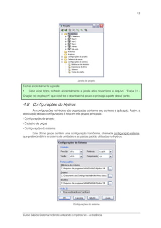 Curso Básico Sistema Incêndio utilizando o Hydros V4 – a distância
13
Janela de projeto
Fechei acidentalmente a janela:
Caso você tenha fechado acidentalmente a janela abra novamente o arquivo “Etapa 01 -
Criação do projeto.prh” que você fez o download há pouco e prossiga a partir desse ponto.
4.2 Configurações do Hydros
As configurações no Hydros são organizadas conforme seu contexto e aplicação. Assim, a
distribuição dessas configurações é feita em três grupos principais:
- Configurações de projeto
- Cadastro de peças
- Configurações do sistema
Este último grupo contém uma configuração homônima, chamada configuração-sistema,
que pretende definir o sistema de unidades e as pastas padrão utilizadas no Hydros.
Configurações do sistema
 