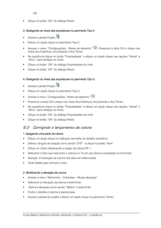 Curso Básico Sistema Incêndio utilizando o Hydros V4 – a distância
130
Clique no botão “OK” do diálogo Níveis.
3. Desligando os níveis das arquiteturas no pavimento Tipo 23. Desligando os níveis das arquiteturas no pavimento Tipo 23. Desligando os níveis das arquiteturas no pavimento Tipo 23. Desligando os níveis das arquiteturas no pavimento Tipo 2
Acesse a janela Projeto .
Efetue um duplo clique no pavimento Tipo 2
Acesse o menu “Configurações - Níveis de desenho” . Pressione a tecla Ctrl e clique nos
níveis Arq Cobertura, Arq Subsolo e Arq Térreo.
Na seqüência clique no botão “Propriedades” e efetue um duplo clique nas opções “Visível” e
“Ativo”, para desligar os níveis.
Clique no botão “OK” do diálogo Propriedades do nível.
Clique no botão “OK” do diálogo Níveis.
4. Desligando os níveis das arquiteturas no pavimento Tipo 34. Desligando os níveis das arquiteturas no pavimento Tipo 34. Desligando os níveis das arquiteturas no pavimento Tipo 34. Desligando os níveis das arquiteturas no pavimento Tipo 3
Acesse a janela Projeto .
Efetue um duplo clique no pavimento Tipo 3.
Acesse o menu “Configurações - Níveis de desenho” .
Pressione a tecla Ctrl e clique nos níveis Arq Cobertura, Arq Subsolo e Arq Térreo.
Na seqüência clique no botão “Propriedades” e efetue um duplo clique nas opções “Visível” e
“Ativo”, para desligar os níveis.
Clique no botão “OK” do diálogo Propriedades do nível.
Clique no botão “OK” do diálogo Níveis.
6.2 Corrigindo o lançamento da coluna
1. Apagando uma parte da coluna1. Apagando uma parte da coluna1. Apagando uma parte da coluna1. Apagando uma parte da coluna
Efetue um duplo clique no retângulo vermelho do detalhe isométrico.
Defina o ângulo de rotação como sendo “210º” e clique no botão “Abrir”
Efetue um Zoom destacando a região da coluna SP 1.
Selecione o tubo que está entre a coluna e o Te em que deriva a tubulação na horizontal.
Atenção: A indicação da coluna não deve ser selecionada.
Tecle Delete para remover o tubo.
2. Modificando a elevação da coluna2. Modificando a elevação da coluna2. Modificando a elevação da coluna2. Modificando a elevação da coluna
Acesse o menu “Elementos – Conexões – Mudar elevação”.
Selecione a indicação da coluna e tecle Enter.
Defina a elevação como sendo “300cm” e tecle Enter.
Feche o detalhe e retorne à planta baixa.
Acesse a janela de projeto e efetue um duplo clique no pavimento Térreo.
 