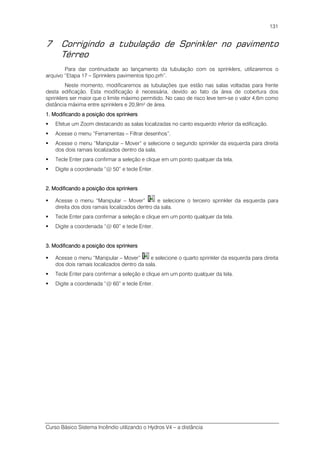 Curso Básico Sistema Incêndio utilizando o Hydros V4 – a distância
131
7 Corrigindo a tubulação de Sprinkler no pavimento
Térreo
Para dar continuidade ao lançamento da tubulação com os sprinklers, utilizaremos o
arquivo “Etapa 17 – Sprinklers pavimentos tipo.prh”.
Neste momento, modificaremos as tubulações que estão nas salas voltadas para frente
desta edificação. Esta modificação é necessária, devido ao fato da área de cobertura dos
sprinklers ser maior que o limite máximo permitido. No caso de risco leve tem-se o valor 4,6m como
distância máxima entre sprinklers e 20,9m² de área.
1. Modificando a posição dos sprinkers1. Modificando a posição dos sprinkers1. Modificando a posição dos sprinkers1. Modificando a posição dos sprinkers
Efetue um Zoom destacando as salas localizadas no canto esquerdo inferior da edificação.
Acesse o menu “Ferramentas – Filtrar desenhos”.
Acesse o menu “Manipular – Mover” e selecione o segundo sprinkler da esquerda para direita
dos dois ramais localizados dentro da sala.
Tecle Enter para confirmar a seleção e clique em um ponto qualquer da tela.
Digite a coordenada “@ 50” e tecle Enter.
2. Modificando a posição dos sprinkers2. Modificando a posição dos sprinkers2. Modificando a posição dos sprinkers2. Modificando a posição dos sprinkers
Acesse o menu “Manipular – Mover” e selecione o terceiro sprinkler da esquerda para
direita dos dois ramais localizados dentro da sala.
Tecle Enter para confirmar a seleção e clique em um ponto qualquer da tela.
Digite a coordenada “@ 60” e tecle Enter.
3. Modificando a posição dos sprinkers3. Modificando a posição dos sprinkers3. Modificando a posição dos sprinkers3. Modificando a posição dos sprinkers
Acesse o menu “Manipular – Mover” e selecione o quarto sprinkler da esquerda para direita
dos dois ramais localizados dentro da sala.
Tecle Enter para confirmar a seleção e clique em um ponto qualquer da tela.
Digite a coordenada “@ 60” e tecle Enter.
 