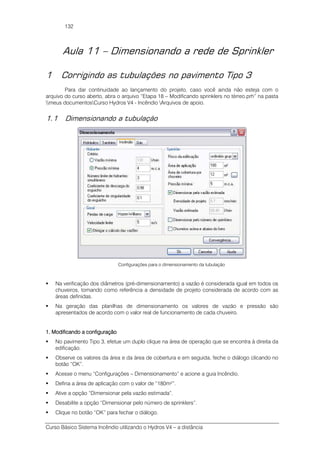 Curso Básico Sistema Incêndio utilizando o Hydros V4 – a distância
132
Aula 11 – Dimensionando a rede de Sprinkler
1 Corrigindo as tubulações no pavimento Tipo 3
Para dar continuidade ao lançamento do projeto, caso você ainda não esteja com o
arquivo do curso aberto, abra o arquivo “Etapa 18 – Modificando sprinklers no térreo.prh” na pasta
meus documentosCurso Hydros V4 - Incêndio Arquivos de apoio.
1.1 Dimensionando a tubulação
Configurações para o dimensionamento da tubulação
Na verificação dos diâmetros (pré-dimensionamento) a vazão é considerada igual em todos os
chuveiros, tomando como referência a densidade de projeto considerada de acordo com as
áreas definidas.
Na geração das planilhas de dimensionamento os valores de vazão e pressão são
apresentados de acordo com o valor real de funcionamento de cada chuveiro.
1. Modificando a configuração1. Modificando a configuração1. Modificando a configuração1. Modificando a configuração
No pavimento Tipo 3, efetue um duplo clique na área de operação que se encontra à direita da
edificação.
Observe os valores da área e da área de cobertura e em seguida, feche o diálogo clicando no
botão “OK”.
Acesse o menu “Configurações – Dimensionamento” e acione a guia Incêndio.
Defina a área de aplicação com o valor de “180m²”.
Ative a opção “Dimensionar pela vazão estimada”.
Desabilite a opção “Dimensionar pelo número de sprinklers”.
Clique no botão “OK” para fechar o diálogo.
 