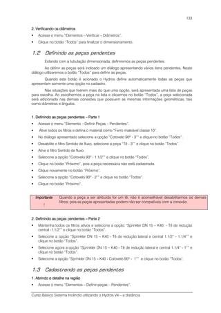 Curso Básico Sistema Incêndio utilizando o Hydros V4 – a distância
133
2. Verificando os diâmetros2. Verificando os diâmetros2. Verificando os diâmetros2. Verificando os diâmetros
Acesse o menu “Elementos – Verificar – Diâmetros”.
Clique no botão “Todos” para finalizar o dimensionamento.
1.2 Definindo as peças pendentes
Estando com a tubulação dimensionada, definiremos as peças pendentes.
Ao definir as peças será indicado um diálogo apresentando vários itens pendentes. Neste
diálogo utilizaremos o botão “Todos” para definir as peças.
Quando este botão é acionado o Hydros define automaticamente todas as peças que
apresentam somente uma opção no cadastro.
Nas situações que tiverem mais do que uma opção, será apresentada uma lista de peças
para escolha. Ao escolhermos a peça na lista e clicarmos no botão “Todos”, a peça selecionada
será adicionada nas demais conexões que possuem as mesmas informações geométricas, tais
como diâmetros e ângulos.
1. Definindo as peças pendentes1. Definindo as peças pendentes1. Definindo as peças pendentes1. Definindo as peças pendentes –––– Parte 1Parte 1Parte 1Parte 1
Acesse o menu “Elemento – Definir Peças – Pendentes”.
Ative todos os filtros e defina o material como “Ferro maleável classe 10”.
No diálogo apresentado selecione a opção “Cotovelo 90º - 3”” e clique no botão “Todos”.
Desabilite o filtro Sentido de fluxo, selecione a peça “Tê - 3”” e clique no botão “Todos”.
Ative o filtro Sentido de fluxo.
Selecione a opção “Cotovelo 90º - 1.1/2”” e clique no botão “Todos”.
Clique no botão “Próximo”, pois a peça necessária não está cadastrada.
Clique novamente no botão “Próximo”.
Selecione a opção “Cotovelo 90º - 2”” e clique no botão “Todos”.
Clique no botão “Próximo”.
ImportanteImportanteImportanteImportante
!
Quando a peça a ser atribuída for um tê, não é aconselhável desabilitarmos os demais
filtros, pois as peças apresentadas podem não ser compatíveis com a conexão.
2. Definindo as peças pendentes2. Definindo as peças pendentes2. Definindo as peças pendentes2. Definindo as peças pendentes –––– Parte 2Parte 2Parte 2Parte 2
Mantenha todos os filtros ativos e selecione a opção “Sprinkler DN 15 – K40 - Tê de redução
central -1.1/2”” e clique no botão “Todos”.
Selecione a opção “Sprinkler DN 15 – K40 - Tê de redução lateral e central 1.1/2” - 1.1/4”” e
clique no botão “Todos”.
Selecione agora a opção “Sprinkler DN 15 – K40 - Tê de redução lateral e central 1.1/4” - 1”” e
clique no botão “Todos”.
Selecione a opção “Sprinkler DN 15 – K40 - Cotovelo 90º - 1”” e clique no botão “Todos”.
1.3 Cadastrando as peças pendentes
1. Abrindo o detalhe na região1. Abrindo o detalhe na região1. Abrindo o detalhe na região1. Abrindo o detalhe na região
Acesse o menu “Elementos – Definir peças – Pendentes”.
 