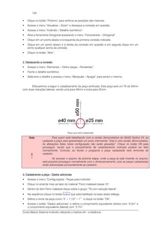 Curso Básico Sistema Incêndio utilizando o Hydros V4 – a distância
134
Clique no botão “Próximo” para verificar as posições das mesmas.
Acesse o menu “Visualizar – Zoom” e destaque a conexão em questão.
Acesse o menu “Incêndio – Detalhe isométrico”.
Ative a ferramenta Ortogonal acessando o menu “Ferramentas – Ortogonal”.
Clique em um ponto abaixo e à esquerda da primeira conexão indicada.
Clique em um ponto abaixo e à direita da conexão em questão e em seguida clique em um
ponto qualquer acima da conexão.
Clique no botão “Abrir”.
2. Destacando a con2. Destacando a con2. Destacando a con2. Destacando a conexãoexãoexãoexão
Acesse o menu “Elementos – Definir peças – Pendentes”.
Feche o detalhe isométrico.
Selecione o detalhe a acesse o menu “Manipular – Apagar” para excluir o mesmo.
Efetuaremos a seguir o cadastramento da peça verificada. Esta peça será um Tê de 50mm
com duas reduções laterais, sendo uma para 40mm e outra para 25mm.
Peça que será cadastrada
NotaNotaNotaNota
!
Para quem está trabalhando com a versão demonstrativa do AltoQi Hydros V4, ao
cadastrar a peça será apresentado um aviso informando “Esta é uma versão demonstrativa.
As alterações feitas nesta configuração não serão gravadas”. Clique no botão OK para
prosseguir, sendo que o procedimento de cadastramento indicado poderá ser feito
normalmente. Contudo, ao fechar o programa a peça cadastrada será removida do
cadastro.
Ao acessar o arquivo da próxima etapa, onde a peça já está inserida no arquivo,
será possível prosseguir normalmente com o dimensionamento, pois as peças cadastradas
serão adicionadas provisoriamente ao cadastro.
3. Cadastrando a peça3. Cadastrando a peça3. Cadastrando a peça3. Cadastrando a peça ---- Dados adicionaisDados adicionaisDados adicionaisDados adicionais
Acesse o menu “Configurações - Peças para incêndio”.
Clique no sinal de mais ao lado do material “Ferro maleável classe 10”.
Dentro do item Ferro maleável clique sobre o grupo “Tê com redução lateral”.
Na seqüência clique no botão que está habilitado na base deste diálogo.
Defina o nome da peça como “2” – 1.1/2” – 1”” e clique no botão “OK”.
Acesse o botão “Dados adicionais” e defina o comprimento equivalente (direto) com “0.3m” e
o comprimento equivalente (lateral) com “2.7m”.
 