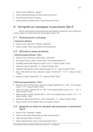 Curso Básico Sistema Incêndio utilizando o Hydros V4 – a distância
137
Acesse o menu “Manipular – Apagar”.
Clique na área de operação que está à esquerda da coluna.
Tecle Enter para finalizar o comando.
Acesse a janela de projeto e abra o croqui do pavimento Tipo 2.
2 Corrigindo as tubulações no pavimento Tipo 2
Para dar continuidade ao dimensionamento da tubulação no pavimento Tipo 2 utilizaremos
o arquivo “Etapa 19 – Dimensionamento da tubulação no tipo 3 .prh”.
2.1 Dimensionando a tubulação
1. Verificando os diâmetros1. Verificando os diâmetros1. Verificando os diâmetros1. Verificando os diâmetros
Acesse o menu “Elementos – Verificar – Diâmetros”.
Clique no botão “Todos” para finalizar o dimensionamento.
2.2 Definindo as peças pendentes
1. Definindo as peças1. Definindo as peças1. Definindo as peças1. Definindo as peças pendentespendentespendentespendentes –––– Parte 1Parte 1Parte 1Parte 1
Acesse o menu “Elementos – Definir peças – pendentes”.
Ative todos os filtros e defina o material como “Ferro maleável classe 10”.
No diálogo apresentado selecione a opção “Luva 3”” e clique no botão “Todos”.
Selecione a peça “Cotovelo 90º - 3”” e clique no botão “Todos”.
Desabilite o filtro Sentido de fluxo, selecione a peça “Tê - 3”” e clique no botão “Todos”.
Ative o filtro Sentido de fluxo, selecione a opção “Cotovelo 90º – 1.1/2”” e clique no botão
“Todos”.
Selecione a opção “Cotovelo 90º – 2”” e clique no botão “Todos”.
2. Definindo as peças pendentes2. Definindo as peças pendentes2. Definindo as peças pendentes2. Definindo as peças pendentes –––– Parte 2Parte 2Parte 2Parte 2
Mantenha todos os filtros ativos e selecione a opção “Sprinkler DN 15 – K40 - Tê de redução
central -1.1/2”” e clique no botão “Todos”.
Selecione a opção “Sprinkler DN 15 – K40 - Tê de redução lateral e central 1.1/2” - 1.1/4”” e
clique no botão “Todos”.
Selecione agora a opção “Sprinkler DN 15 – K40 - Tê de redução lateral e central 1.1/4” - 1”” e
clique no botão “Todos”.
Selecione a opção “Sprinkler DN 15 – K40 - Cotovelo 90º - 1”” e clique no botão “Todos”.
Clique no botão “OK” do diálogo “Não há mais peças a atribuir”.
2.3 Apagando as áreas de operação desnecessárias no pavimento
Tipo 2
Acesse o menu “Manipular – Apagar”.
Clique nas duas áreas de operação que estão neste pavimento.
Tecle Enter para finalizar o comando.
Acesse a janela Projeto e abra o croqui do pavimento Tipo 1.
 