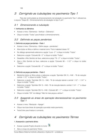 Curso Básico Sistema Incêndio utilizando o Hydros V4 – a distância
138
3 Corrigindo as tubulações no pavimento Tipo 1
Para dar continuidade ao dimensionamento da tubulação no pavimento Tipo 1 utilizaremos
o arquivo “Etapa 20 – Dimensionamento da tubulação no tipo 2 .prh”.
3.1 Dimensionando a tubulação
1. Verificando os diâmetros1. Verificando os diâmetros1. Verificando os diâmetros1. Verificando os diâmetros
Acesse o menu “Elementos – Verificar – Diâmetros”.
Clique no botão “Todos” para finalizar o dimensionamento.
3.2 Definindo as peças pendentes
1. Definin1. Definin1. Definin1. Definindo as peças pendentesdo as peças pendentesdo as peças pendentesdo as peças pendentes –––– Parte 1Parte 1Parte 1Parte 1
Acesse o menu “Elementos – Definir peças – pendentes”.
Ative todos os filtros e defina o material como “Ferro maleável classe 10”.
No diálogo apresentado selecione a opção “Luva - 3”” e clique no botão “Todos”.
Selecione a opção “Cotovelo 90 - 3”” e clique no botão “Todos”.
Desabilite o filtro Sentido de fluxo, selecione a peça “Tê - 3”” e clique no botão “Todos”.
Ative o filtro Sentido de fluxo, selecione a opção “Cotovelo 90 – 1.1/2”” e clique no botão
“Todos”.
Selecione a opção “Cotovelo 90 – 2”” e clique no botão “Todos”.
2. Definindo as peças pendentes2. Definindo as peças pendentes2. Definindo as peças pendentes2. Definindo as peças pendentes –––– Parte 2Parte 2Parte 2Parte 2
Mantenha todos os filtros ativos e selecione a opção “Sprinkler DN 15 – K40 - Tê de redução
central -1.1/2”” e clique no botão “Todos”.
Selecione a opção “Sprinkler DN 15 – K40 - Tê de redução lateral e central 1.1/2” - 1.1/4”” e
clique no botão “Todos”.
Selecione a opção “Sprinkler DN 15 – K40 - Tê de redução lateral e central 1.1/4” - 1”” e clique
no botão “Todos”.
Selecione a opção “Sprinkler DN 15 – K40 - Cotovelo 90º - 1”” e clique no botão “Todos”.
Clique no botão “OK” do diálogo “Não há mais peças a atribuir”.
3.3 Apagando as áreas de operação desnecessárias no pavimento
Tipo 1
Acesse o menu “Manipular – Apagar”.
Clique nas duas áreas de operação que estão neste pavimento.
Tecle Enter para finalizar o comando.
4 Corrigindo as tubulações no pavimento Térreo
1. Acessando o pavimento térreo1. Acessando o pavimento térreo1. Acessando o pavimento térreo1. Acessando o pavimento térreo
Acesse a janela Projeto clicando no ícone .
Abra o croqui do pavimento Térreo.
 