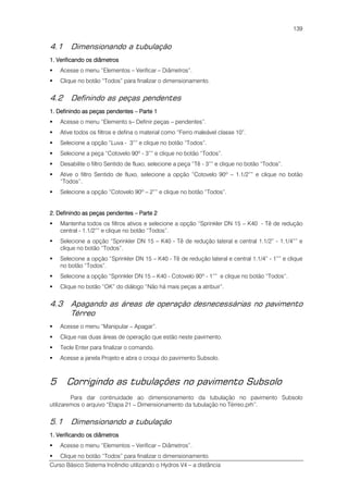 Curso Básico Sistema Incêndio utilizando o Hydros V4 – a distância
139
4.1 Dimensionando a tubulação
1111. Verificando os diâmetros. Verificando os diâmetros. Verificando os diâmetros. Verificando os diâmetros
Acesse o menu “Elementos – Verificar – Diâmetros”.
Clique no botão “Todos” para finalizar o dimensionamento.
4.2 Definindo as peças pendentes
1. Definindo as peças pendentes1. Definindo as peças pendentes1. Definindo as peças pendentes1. Definindo as peças pendentes –––– Parte 1Parte 1Parte 1Parte 1
Acesse o menu “Elemento s– Definir peças – pendentes”.
Ative todos os filtros e defina o material como “Ferro maleável classe 10”.
Selecione a opção “Luva - 3”” e clique no botão “Todos”.
Selecione a peça “Cotovelo 90º - 3”” e clique no botão “Todos”.
Desabilite o filtro Sentido de fluxo, selecione a peça “Tê - 3”” e clique no botão “Todos”.
Ative o filtro Sentido de fluxo, selecione a opção “Cotovelo 90º – 1.1/2”” e clique no botão
“Todos”.
Selecione a opção “Cotovelo 90º – 2”” e clique no botão “Todos”.
2. Definindo as peças pendentes2. Definindo as peças pendentes2. Definindo as peças pendentes2. Definindo as peças pendentes –––– Parte 2Parte 2Parte 2Parte 2
Mantenha todos os filtros ativos e selecione a opção “Sprinkler DN 15 – K40 - Tê de redução
central - 1.1/2”” e clique no botão “Todos”.
Selecione a opção “Sprinkler DN 15 – K40 - Tê de redução lateral e central 1.1/2” - 1.1/4”” e
clique no botão “Todos”.
Selecione a opção “Sprinkler DN 15 – K40 - Tê de redução lateral e central 1.1/4” - 1”” e clique
no botão “Todos”.
Selecione a opção “Sprinkler DN 15 – K40 - Cotovelo 90º - 1”” e clique no botão “Todos”.
Clique no botão “OK” do diálogo “Não há mais peças a atribuir”.
4.3 Apagando as áreas de operação desnecessárias no pavimento
Térreo
Acesse o menu “Manipular – Apagar”.
Clique nas duas áreas de operação que estão neste pavimento.
Tecle Enter para finalizar o comando.
Acesse a janela Projeto e abra o croqui do pavimento Subsolo.
5 Corrigindo as tubulações no pavimento Subsolo
Para dar continuidade ao dimensionamento da tubulação no pavimento Subsolo
utilizaremos o arquivo “Etapa 21 – Dimensionamento da tubulação no Térreo.prh”.
5.1 Dimensionando a tubulação
1. Verificand1. Verificand1. Verificand1. Verificando os diâmetroso os diâmetroso os diâmetroso os diâmetros
Acesse o menu “Elementos – Verificar – Diâmetros”.
Clique no botão “Todos” para finalizar o dimensionamento.
 