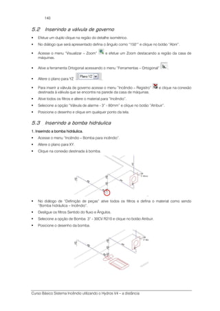 Curso Básico Sistema Incêndio utilizando o Hydros V4 – a distância
140
5.2 Inserindo a válvula de governo
Efetue um duplo clique na região do detalhe isométrico.
No diálogo que será apresentado defina o ângulo como “150°” e clique no botão “Abrir”.
Acesse o menu “Visualizar – Zoom” e efetue um Zoom destacando a região da casa de
máquinas.
Ative a ferramenta Ortogonal acessando o menu “Ferramentas – Ortogonal” .
Altere o plano para YZ .
Para inserir a válvula de governo acesse o menu “Incêndio – Registro” e clique na conexão
destinada à válvula que se encontra na parede da casa de máquinas.
Ative todos os filtros e altere o material para “Incêndio”.
Selecione a opção “Válvula de alarme - 3” - 80mm” e clique no botão “Atribuir”.
Posicione o desenho e clique em qualquer ponto da tela.
5.3 Inserindo a bomba hidráulica
1. Inserindo a bomba hidráulica.1. Inserindo a bomba hidráulica.1. Inserindo a bomba hidráulica.1. Inserindo a bomba hidráulica.
Acesse o menu “Incêndio – Bomba para incêndio”.
Altere o plano para XY.
Clique na conexão destinada à bomba.
No diálogo de “Definição de peças” ative todos os filtros e defina o material como sendo
“Bomba hidráulica – Incêndio”.
Desligue os filtros Sentido do fluxo e Ângulos.
Selecione a opção de Bomba 3” - 30CV R210 e clique no botão Atribuir.
Posicione o desenho da bomba.
 
