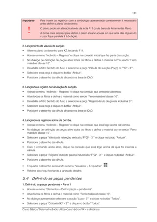 Curso Básico Sistema Incêndio utilizando o Hydros V4 – a distância
141
ImportanteImportanteImportanteImportante
!
Para inserir os registros com a simbologia apresentada corretamente é necessário
antes definir o plano do desenho.
O plano pode ser alterado através da tecla F11 ou da barra de ferramentas Plano.
A forma mais simples para definir o plano ideal é aquela em que uma das réguas do
cursor fique paralela à tubulação.
2. Lançamento da válvula de sucção2. Lançamento da válvula de sucção2. Lançamento da válvula de sucção2. Lançamento da válvula de sucção
Altere o plano do desenho para XZ, teclando F11.
Acesse o menu “Incêndio – Registro” e clique na conexão inicial que faz parte da sucção.
No diálogo de definição de peças ative todos os filtros e defina o material como sendo “Ferro
maleável classe 10”.
Desabilite o filtro Sentido do fluxo e selecione a peça “Válvula de sucção (Poço) c/ FºGº - 3””.
Selecione esta peça e clique no botão “Atribuir”.
Posicione o desenho da válvula clicando na área de CAD.
3. Lançando o registro na tubulação de sucção.3. Lançando o registro na tubulação de sucção.3. Lançando o registro na tubulação de sucção.3. Lançando o registro na tubulação de sucção.
Acesse o menu “Incêndio – Registro” e clique na conexão que antecede a bomba.
Ative todos os filtros e defina o material como sendo “Ferro maleável classe 10”.
Desabilite o filtro Sentido do fluxo e selecione a peça “Registro bruto de gaveta industrial 3””.
Selecione esta peça e clique no botão “Atribuir”.
Posicione o desenho da válvula clicando na área de CAD.
4. Lançando os registros acima da bomba.4. Lançando os registros acima da bomba.4. Lançando os registros acima da bomba.4. Lançando os registros acima da bomba.
Acesse o menu “Incêndio – Registro” e clique na conexão que está logo acima da bomba.
No diálogo de definição de peças ative todos os filtros e defina o material como sendo “Ferro
maleável classe 10”.
Selecione a peça “Válvula de retenção vertical c/ FºGº - 3”” e clique no botão “Atribuir”.
Posicione o desenho da válvula.
Com o comando ainda ativo, clique na conexão que está logo acima da qual foi inserida a
válvula.
Selecione a peça “Registro bruto de gaveta industrial c/ FºGº - 3”” e clique no botão “Atribuir”.
Posicione o desenho da válvula.
Enquadre o desenho acessando o menu “Visualizar – Enquadrar” .
Retorne ao croqui fechando a janela do detalhe.
5.4 Definindo as peças pendentes
1. Definindo as peças pendentes1. Definindo as peças pendentes1. Definindo as peças pendentes1. Definindo as peças pendentes –––– Parte 1Parte 1Parte 1Parte 1
Acesse o menu “Elementos – Definir peças – pendentes”.
Ative todos os filtros e defina o material como “Ferro maleável classe 10”.
No diálogo apresentado selecione a opção “Luva - 3”” e clique no botão “Todos”.
Selecione a peça “Cotovelo 90º - 3”” e clique no botão “Todos”.
 