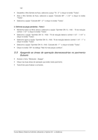 Curso Básico Sistema Incêndio utilizando o Hydros V4 – a distância
142
Desabilite o filtro Sentido de fluxo, selecione a peça “Tê - 3”” e clique no botão “Todos”.
Ative o filtro Sentido de fluxo, selecione a opção “Cotovelo 90º – 1.1/2”” e clique no botão
“Todos”.
Selecione a opção “Cotovelo 90º – 2”” e clique no botão “Todos”.
2. Definindo as peças pendentes2. Definindo as peças pendentes2. Definindo as peças pendentes2. Definindo as peças pendentes –––– Parte 2Parte 2Parte 2Parte 2
Mantenha todos os filtros ativos e selecione a opção “Sprinkler DN 15 – K40 - Tê de redução
central -1.1/2”” e clique no botão “Todos”.
Selecione a opção “Sprinkler DN 15 – K40 – Tê de redução lateral e central 1.1/2” - 1.1/4”” e
clique no botão “Todos”.
Selecione agora a opção “Sprinkler DN 15 – K40 - Tê de redução lateral e central 1.1/4” - 1”” e
clique no botão “Todos”.
Selecione a opção “Sprinkler DN 15 – K40 - Cotovelo 90 - 1”” e clique no botão “Todos”.
Clique no botão “OK” do diálogo “Não há mais peças a atribuir”.
5.5 Apagando as áreas de operação desnecessárias no pavimento
Subsolo
Acesse o menu “Manipular – Apagar”.
Clique nas duas áreas de operação que estão neste pavimento.
Tecle Enter para finalizar o comando.
 