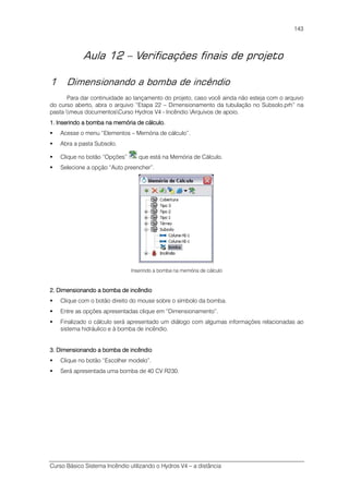Curso Básico Sistema Incêndio utilizando o Hydros V4 – a distância
143
Aula 12 – Verificações finais de projeto
1 Dimensionando a bomba de incêndio
Para dar continuidade ao lançamento do projeto, caso você ainda não esteja com o arquivo
do curso aberto, abra o arquivo “Etapa 22 – Dimensionamento da tubulação no Subsolo.prh” na
pasta meus documentosCurso Hydros V4 - Incêndio Arquivos de apoio.
1. Inserindo a bomba na memória de cálculo.1. Inserindo a bomba na memória de cálculo.1. Inserindo a bomba na memória de cálculo.1. Inserindo a bomba na memória de cálculo.
Acesse o menu “Elementos – Memória de cálculo”.
Abra a pasta Subsolo.
Clique no botão “Opções” que está na Memória de Cálculo.
Selecione a opção “Auto preencher”.
Inserindo a bomba na memória de cálculo
2. Dimensionando a bomba de incêndio2. Dimensionando a bomba de incêndio2. Dimensionando a bomba de incêndio2. Dimensionando a bomba de incêndio
Clique com o botão direito do mouse sobre o símbolo da bomba.
Entre as opções apresentadas clique em “Dimensionamento”.
Finalizado o cálculo será apresentado um diálogo com algumas informações relacionadas ao
sistema hidráulico e à bomba de incêndio.
3. Dimensionando a bomba de in3. Dimensionando a bomba de in3. Dimensionando a bomba de in3. Dimensionando a bomba de incêndiocêndiocêndiocêndio
Clique no botão “Escolher modelo”.
Será apresentada uma bomba de 40 CV R230.
 