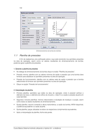 Curso Básico Sistema Incêndio utilizando o Hydros V4 – a distância
144
Dimensionamento da bomba de incêndio
1.1 Planilha de pressões
A fim de realizarmos uma verificação sobre o que está ocorrendo nos sprinklers presentes
na área de operação, assim como os valores resultantes do dimensionamento da bomba,
podemos gerar a planilha de pressões.
1. Gerando a planilha de pressões1. Gerando a planilha de pressões1. Gerando a planilha de pressões1. Gerando a planilha de pressões
No diálogo de dimensionamento da bomba clique no botão “Planilha de pressões”.
Pressão mínima: planilha com os valores mínimos de vazão e pressão que uma bomba deve
fornecer para abastecer os sprinklers presentes na área de operação.
Pressão de funcionamento: planilha com os valores reais de vazão e pressão que a bomba
selecionada irá fornecer aos sprinklers presentes na área de operação.
Clique na opção “Pressão de funcionamento”.
2. Interpretação da planilha2. Interpretação da planilha2. Interpretação da planilha2. Interpretação da planilha
Primeira planilha: sprinklers que estão na área de operação, onde é possível verificar o
diâmetro da rosca, o diâmetro do orifício do chuveiro, o fator K e a vazão e pressão atuante em
cada Sprinkler.
Segunda e terceira planilhas: trechos relacionados à tubulação de recalque e sucção, assim
como todos os dados resultantes do dimensionamento.
Quarta planilha: resumo contendo a altura manométrica, a vazão da bomba, NPSH disponível,
a potência equivalente e a vazão atuante.
Quinta planilha: peças utilizadas na rede e os respectivos comprimentos equivalentes.
Após a interpretação da planilha, feche esta janela.
 