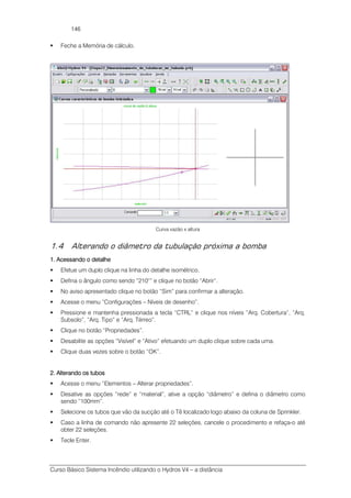 Curso Básico Sistema Incêndio utilizando o Hydros V4 – a distância
146
Feche a Memória de cálculo.
Curva vazão x altura
1.4 Alterando o diâmetro da tubulação próxima a bomba
1. Acessando o detalhe1. Acessando o detalhe1. Acessando o detalhe1. Acessando o detalhe
Efetue um duplo clique na linha do detalhe isométrico.
Defina o ângulo como sendo “210°” e clique no botão “Abrir”.
No aviso apresentado clique no botão “Sim” para confirmar a alteração.
Acesse o menu “Configurações – Níveis de desenho”.
Pressione e mantenha pressionada a tecla “CTRL” e clique nos níveis “Arq. Cobertura”, “Arq.
Subsolo”, “Arq. Tipo” e “Arq. Térreo”.
Clique no botão “Propriedades”.
Desabilite as opções “Visível” e “Ativo” efetuando um duplo clique sobre cada uma.
Clique duas vezes sobre o botão “OK”.
2. Alter2. Alter2. Alter2. Alterando os tubosando os tubosando os tubosando os tubos
Acesse o menu “Elementos – Alterar propriedades”.
Desative as opções “rede” e “material”, ative a opção “diâmetro” e defina o diâmetro como
sendo “100mm”.
Selecione os tubos que vão da sucção até o Tê localizado logo abaixo da coluna de Sprinkler.
Caso a linha de comando não apresente 22 seleções, cancele o procedimento e refaça-o até
obter 22 seleções.
Tecle Enter.
 