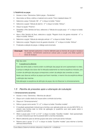 Curso Básico Sistema Incêndio utilizando o Hydros V4 – a distância
147
3. Redefinindo as peças3. Redefinindo as peças3. Redefinindo as peças3. Redefinindo as peças
Acesse o menu “Elementos- Definir peças – Pendentes”.
Ative todos os filtros e defina o material como sendo “Ferro maleável classe 10”.
Selecione a peça “Cotovelo 90° - 4”” e clique no botão “Todos”.
Selecione a opção “Válvula de alarme - 4”” e clique no botão “Atribuir”.
Clique na opção “Próximo”.
Desabilite o filtro Sentido de fluxo, selecione a “Válvula de sucção poço - 4”” e clique no botão
“Atribuir”.
Ative o filtro Sentido de fluxo, selecione a opção “Registro bruto de gaveta industrial - 4”” e
clique no botão “Atribuir”.
Selecione a opção “Válvula de retenção vertical - 4”” e clique no botão “Atribuir”.
Selecione a opção “Registro bruto de gaveta industrial – 4”” e clique no botão “Atribuir”.
Finalizada a seleção de peças, o diálogo será encerrado.
ObservaçãoObservaçãoObservaçãoObservação
!
Neste exemplo aplicamos o mesmo diâmetro para os trechos de sucção e recalque,
no entanto, normalmente costuma-se colocar para a sucção uma bitola superior a
bitola de recalque.
Não deu certo
A seqüência foi diferente
Caso não tenha dado a mesma ordem na definição das peças tal como apresentado no vídeo,
é porque a seleção dos tubos não foi efetuada exatamente na mesma seqüência indicada, pois
a ordem da definição das peças corresponde a ordem da seleção das conexões ou tubos.
Neste caso deve-se verificar as peças que foram inseridas, e mesmo fora da seqüência efetuar
a definição das mesmas.
Esta alteração na seqüência de definição de peças não irá influenciar no dimensionamento.
1.5 Planilha de pressões após a alteração da tubulação
1. Dimensionamento da bomba1. Dimensionamento da bomba1. Dimensionamento da bomba1. Dimensionamento da bomba
Acesse o menu “Elementos – Memória de cálculo”.
Clique com o botão direito do mouse sobre o símbolo da bomba.
Clique em “Dimensionamento”.
Defina o grupo como sendo “3” x 3”” e clique no botão “Escolher modelo”.
O resultado apresentado indicará que a bomba a ser aplicada pode ser uma de 30CV R210, no
entanto esta bomba está no limite da aplicação (o quadrinho azul está quase sobre o
quadrinho vermelho).
Altere o grupo para “2.1/2” x 2.1/2”” e clique no botão “Escolher modelo”. Será apresentado
um aviso indicando que não foi possível definir a bomba necessária.
Mesmo alterando para os demais grupos este aviso continuará sendo indicado.
Retorne para o grupo “3” x 3”” e clique no botão “Escolher modelo” para retornar a bomba
definida anteriormente.
 